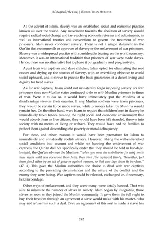 Al-Baqarah (The Cow) | WORSE THAN MURDER



   At the advent of Islam, slavery was an established social and economic practice
known all over the world. Any movement towards the abolition of slavery would
require radical social change and far- reaching economic reforms and adjustments, as
well as international treaties and conventions to govern the treatment of war
prisoners. Islam never condoned slavery. There is not a single statement in the
Qur’ān that recommends or approves of slavery or the enslavement of war prisoners.
Slavery was a widespread practice with considerable bearing on the world economy.
Moreover, it was an international tradition that prisoners of war were made slaves.
Hence, there was no alternative but to phase it out gradually and progressively.
   Apart from war captives and slave children, Islam opted for eliminating the root
causes and drying up the sources of slavery, with an overriding objective to avoid
social upheaval, and it strove to provide the basic guarantees of a decent living and
dignity for freed slaves.
   As for war captives, Islam could not unilaterally forgo imposing slavery on war
prisoners since non-Muslim states continued to do so with Muslim prisoners in times
of war. Were it to do so, it would have immediately put the Muslims at a
disadvantage vis-a-vis their enemies. If any Muslim soldiers were taken prisoners,
they would be certain to be made slaves, while prisoners taken by Muslims would
remain free. On the other hand, were Islam to require that children born in slavery be
immediately freed before creating the right social and economic environment that
would absorb them as free citizens, they would have been left stranded, thrown into
society with no means of living or welfare. They would have had no families to
protect them against descending into poverty or moral delinquency.
   For these, and other, reasons it would have been premature for Islam to
immediately and unilaterally abolish slavery. However, taking the well-entrenched
social conditions into account and while not banning the enslavement of war
captives, the Qur’ān did not specifically order that they should be held in bondage.
Instead, the Qur’ān advises the Muslims: “when you meet the unbelievers [in war] smite
their necks until you overcome them fully, then bind [the captives] firmly. Thereafter, [set
them free,] either by an act of grace or against ransom, so that war lays down its burdens.”
(47: 4) This gave the Muslim authorities the choice to deal with war captives
according to the prevailing circumstances and the nature of the conflict and the
enemy they were facing. War captives could be released, exchanged or, if necessary,
held in bondage.
   Other ways of enslavement, and they were many, were totally banned. That was
sure to minimize the number of slaves in society. Islam began by integrating those
slaves as soon as they joined the Muslim community. It gave them the full right to
buy their freedom through an agreement a slave would make with his master, who
may not refuse him such a deal. Once an agreement of this sort is made, a slave has



                                            282
 