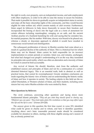 Al-Baqarah (The Cow) | WORSE THAN MURDER



the right to work, own property, earn an independent income, and seek employment
with other employers, in order to be able to raise the money to secure his freedom.
That made it possible for slaves to gradually acquire an independent status in society
and enjoy all the basic citizenship rights of the community, and they would become
eligible for state welfare aid, which consists mainly of zakāt revenue. Furthermore,
Islam urged its followers to help slaves financially to secure their freedom and
incorporated the freeing of slaves into the legal code as a form of atonement for
certain offences including manslaughter, reneging on an oath, and the ancient
Arabian practice of a husband banishing his wife and saying that he considers her,
for marital purposes, like his mother. With time, slavery was bound to be phased out,
whereas a drastic or draconian approach to abolish it would have resulted in
unnecessary social turmoil and disintegration.
    The subsequent proliferation of slavery in Muslim societies had come about as a
result of a gradual decline of the authority of Islam. This is a historical fact for which
Islam may not be blamed. Islam cannot be held responsible for its incorrect
implementation in certain periods or societies. Islam was, and remains, unchanged,
but what had changed was people’s understanding of it an the way they translated
its principles into social reality, which was often an aberration and a travesty of Islam
for which it cannot be held accountable.
   Any revival of Islamic life should, therefore, start from the authentic and
established sources and principles of Islam and not be a continuation of a certain
distorted historical legacy. This is an essential truth, both in abstract as well as
practical terms, that cannot be overemphasized. Grossly mistaken conclusions are
made regarding the Islamic view of history and on understanding the historic reality
of Islam and how it operates in society. The leading culprits in this field are the so-
called Orientalists, or Western scholars of Islam, and their students, including some
sincere but very naïve Muslim scholars who were misled by them.


More Questions by Believers

   The sūrah continues, answering other questions and laying down more
fundamental Islamic principles. “They ask you what they should spend in charity; say,
‘Whatever you can spare.’ Thus God makes plain His revelations so that you may reflect upon
this life and the life to come.” (Verses 219-220)
   The answer given to this question the first time round,       in verse 215, identified
what could be given in charity and to whom, and here             it identifies quantities.
Anything above one’s basic reasonable personal needs              should be considered
available for donation to others, starting with those eligible   among one’s nearest of
kin, as already pointed out.




                                           283
 