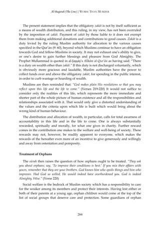 Al-Baqarah (The Cow) | WORSE THAN MURDER



   The present statement implies that the obligatory zakāt is not by itself sufficient as
a means of wealth distribution, and this ruling, in my view, has not been overruled
by the imposition of zakāt. Payment of zakāt by those liable to it does not exempt
them from making additional donations and contributions to good causes. Zakāt is a
duty levied by the ruling Muslim authority for allocation to the various causes
specified in the Qur’ān (9: 60), beyond which Muslims continue to have an obligation
towards God and fellow-Muslims in society. It may not exhaust one’s ability to give,
or one’s desire to gain further blessings and pleasure from God Almighty. The
Prophet Muĥammad is quoted in al-Jaşşāş’s Aĥkām al-Qur’ān as having said: “There
is a duty on wealth other than zakāt.” If this duty is not discharged voluntarily, which
is obviously more gracious and laudable, Muslim authorities have the power to
collect funds over and above the obligatory zakāt, for spending in the public interest,
in order to curb wastage or hoarding of wealth.
   Muslims are then reminded that: “God makes plain His revelations so that you may
reflect upon this life and the life to come.” (Verses 219-220) It would not suffice to
consider only the realities of this life, which represents the more immediate and
shorter part of the whole picture of human existence and all the responsibilities and
relationships associated with it. That would only give a distorted understanding of
the values and the criteria upon which life is built which would bring about the
wrong kind of human behaviour.
   The distribution and allocation of wealth, in particular, calls for total awarness of
accountability in this life and in the life to come. One is always substantially
rewarded, spiritually and morally, for what one gives in charity. Further reward
comes in the contribution one makes to the welfare and well-being of society. These
rewards may not, however, be readily apparent to everyone, which makes the
rewards of the hereafter even more of an incentive to give generously and willingly
and away from ostentation and pomposity.


Treatment of Orphans

  The sūrah then raises the question of how orphans ought to be treated. “They ask
you about orphans; say, ‘To improve their conditions is best.’ If you mix their affairs with
yours, remember that they are your brothers. God knows him who spoils things and him who
improves. Had God so willed, He would indeed have overburdened you. God is indeed
Almighty, Wise.” (Verse 220)
    Social welfare is the bedrock of Muslim society which has a responsibility to care
for the weaker among its members and protect their interests. Having lost either or
both of their parents at a young age, orphan children would come at the top of the
list of social groups that deserve care and protection. Some guardians of orphan




                                            284
 