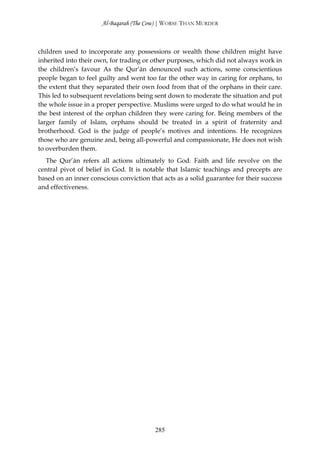 Al-Baqarah (The Cow) | WORSE THAN MURDER



children used to incorporate any possessions or wealth those children might have
inherited into their own, for trading or other purposes, which did not always work in
the children’s favour As the Qur’ān denounced such actions, some conscientious
people began to feel guilty and went too far the other way in caring for orphans, to
the extent that they separated their own food from that of the orphans in their care.
This led to subsequent revelations being sent down to moderate the situation and put
the whole issue in a proper perspective. Muslims were urged to do what would he in
the best interest of the orphan children they were caring for. Being members of the
larger family of Islam, orphans should be treated in a spirit of fraternity and
brotherhood. God is the judge of people’s motives and intentions. He recognizes
those who are genuine and, being all-powerful and compassionate, He does not wish
to overburden them.
  The Qur’ān refers all actions ultimately to God. Faith and life revolve on the
central pivot of belief in God. It is notable that Islamic teachings and precepts are
based on an inner conscious conviction that acts as a solid guarantee for their success
and effectiveness.




                                         285
 