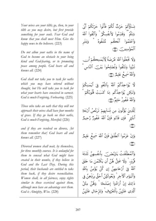 Your wives are your tilth; go, then, to your          4’¯Τr& öΝä3rOöym (#θè?ù'sù öΝä3©9 Ó^öym öΝä.äτ!$|¡ÎΣ
tilth as you may desire, but first provide
something for your souls. Fear God and                ©!$# (#θà)¨?$#uρ 4 ö/ä3Å¡àΡL{ (#θãΒÏd‰s%uρ ( ÷Λ⎢÷∞Ï©
                                                                                                      ä
know that you shall meet Him. Give the
                                                      ÌÏe±o0uρ   3    çνθà)≈n=•Β     Νà6¯Ρr&         (#þθßϑn=ôã$#uρ
happy news to the believers. (223)
                                                                                        ∩⊄⊄⊂∪ š⎥⎫ÏΖÏΒ÷σßϑø9$#
Do not allow your oaths in the name of
God to become an obstacle to your being
kind and God-fearing, or to promoting                 χr& öΝà6ÏΨ≈yϑ÷ƒ{ Zπ|Êóãã ©!$# (#θè=yèøgrB Ÿωuρ
                                                                     X
peace among people. God hears all and                 3 Ä¨$¨Ψ9$# š⎥÷⎫t/ (#θßsÎ=óÁè?uρ (#θà)−Gs?uρ (#ρ•y9s?
knows all. (224)
                                                                                    ∩⊄⊄⊆∪ ÒΟŠÎ=tæ ìì‹Ïÿxœ ª!$#uρ
God shall not take you to task for oaths
which you may have uttered without                    öΝä3ÏΨ≈yϑƒr& þ’Îû Èθøó¯=9$$Î/ ª!$# ãΝä.ä‹Ï{#xσƒ ω
                                                               ÷                                    ã
thought, but He will take you to task for
what your hearts have conceived in earnest.           3 Ν3ç/θè=% ôMt6|¡x. $oÿÏ3 Νä.ä‹Ï{#xσãƒ ⎯Å3≈s9uρ
                                                        ö ä    è
God is much-Forgiving, Forbearing. (225)
                                                                                    ∩⊄⊄∈∪ ×Λ⎧Î=ym î‘θàxî ª!$#ρ
                                                                                                              u
Those who take an oath that they will not
approach their wives shall have four months           Ïπyèt/ö‘r& ßÈš/ts? öΝÎγÍ←!$|¡ÎpΣ ⎯ÏΒ tβθä9÷σãƒ t⎦⎪Ï%©#Ïj9
of grace. If they go back on their oaths,
God is much-Forgiving, Merciful; (226)                ÒΟ‹Ïm§‘ Ö‘θàî ©!$# ¨βÎ*sù ρâ™!$sù βÎ*sù ( 9åκô−r&
                                                                   x
                                                                                                            ∩⊄⊄∉∪
and if they are resolved on divorce, [let
them remember that] God hears all and
knows all. (227)                                      ÒΟŠÎ=tæ ìì‹Ïÿxœ ©!$# ¨βÎ*sù t,≈n=©Ü9$# (#θãΒt“tã ÷βÎ)uρ
                                                                                                            ∩⊄⊄∠∪
Divorced women shall wait, by themselves,
for three monthly courses. It is unlawful for
them to conceal what God might have                   sπsW≈n=rO £⎯ÎγÅ¡àΡr'Î/ š∅óÁ−/utItƒ àM≈s)¯=sÜßϑø9$#uρ
created in their wombs, if they believe in            t,n=y{ $tΒ z⎯ôϑçFõ3tƒ βr& £⎯çλm; ‘≅Ïts† Ÿωuρ 4 &™ÿρãè%
God and the Last Day. During this
period, their husbands are entitled to take           «!$$Î/ £⎯ÏΒ÷σãƒ £⎯ä. βÎ) £⎯ÎγÏΒ%tnö‘r& þ’Îû ª!$#
them back, if they desire reconciliation.
Women shall, in all fairness, enjoy rights            ’Îû £⎯ÏδÏjŠtÎ/ ‘,ymr& £⎯åκçJs9θãèç/uρ 4 ÌÅzψ$# Θöθu‹ø9$#uρ
                                                                                                   F Ï
similar to those exercised against them,              ã≅÷WÏΒ £⎯çλm;uρ 4 $[s≈n=ô¹Î) (#ÿρßŠ#u‘r& ÷βÎ) y7Ï9≡sŒ
although men have an advantage over them.
God is Almighty, Wise. (228)                          £⎯Íκön=tã ÉΑ$y_Ìh=Ï9uρ 4 Å∃ρá÷èpRùQ$$Î/ £⎯Íκön=tã “Ï%©!$#




                                                287
 
