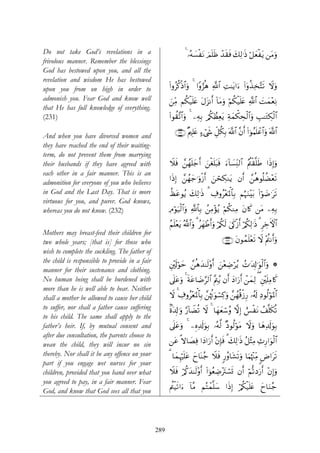 Do not take God’s revelations in a                             4 …çμ¡øtΡ zΟn=sß ‰s)sù y7Ï9≡sŒ ö≅yèøtƒ ⎯tΒuρ
                                                                    |            ô
frivolous manner. Remember the blessings
God has bestowed upon you, and all the
revelation and wisdom He has bestowed
upon you from on high in order to                     (#ρãä.øŒ$#uρ 4 #Yρâ“èδ !$# ÏM≈tƒ#u™ (#ρä‹Ï‚−Fs? Ÿωuρ
                                                                              «              ÿ
admonish you. Fear God and know well                  z⎯ÏiΒ Νä3ø‹n=tæ tΑt“Ρr& !$tΒuρ öΝä3ø‹n=tæ «!$# |Myϑ÷èÏΡ
that He has full knowledge of everything.
(231)                                                 #θà)¨?$#uρ 4 ⎯ÏμÎ/ /ä3ÝàÏètƒ Ïπyϑõ3Åsø9$#uρ É=≈tGÅ3ø9$#
                                                      (

                                                         ∩⊄⊂⊇∪ ×Λ⎧Î=tæ ™ó©x« Èe≅ä3Î/ ©!# ¨βr& (#þθãΚn=ôã$#uρ ©!$#
                                                                       >               $
And when you have divorced women and
they have reached the end of their waiting-
term, do not prevent them from marrying
their husbands if they have agreed with               Ÿξsù £⎯ßγn=y_r& z⎯øón=t6sù u™!$|¡ÏiΨ9$# ãΛä⎢ø)¯=sÛ #sŒÎ)uρ
each other in a fair manner. This is an
                                                      #sŒÎ) £⎯ßγy_≡uρø—r& z⎯ósÅ3Ζtƒ βr& £⎯èδθè=àÒ÷ès?
admonition for everyone of you who believes
in God and the Last Day. That is more                 àátãθãƒ y7Ï9≡sŒ 3 Å∃ρã÷èpRùQ$$Î/ ΝæηuΖ÷t/ #öθ|Ê≡ts?
                                                                                                  (
virtuous for you, and purer. God knows,
whereas you do not know. (232)                        ÏΘöθu‹ø9$#uρ «!$$Î/ ß⎯ÏΒ÷σãƒ öΝä3ΖÏΒ tβ%x. ⎯tΒ ⎯ÏμÎ/

                                                      ãΝn=÷ètƒ ª!$#uρ 3 ãyγôÛ&uρ ö/ä3s9 4’s1ø—r& ö/ä39≡sŒ 3 ÌzFψ$#
                                                                              r                       Ï        Å
Mothers may breast-feed their children for
two whole years; [that is] for those who                                              ∩⊄⊂⊄∪ tβθßϑn=÷ès? Ÿω ÷Λ⎢Ρr&uρ
                                                                                                             ä
wish to complete the suckling. The father of
the child is responsible to provide in a fair
                                                      È⎦÷,s!öθym £⎯èδy‰≈s9÷ρr& z⎯÷èÅÊöãƒ ßN≡t$Î!≡uθø9$#uρ *
manner for their sustenance and clothing.
No human being shall be burdened with                 ’n?tãuρ 4 sπtã$|Ê§9$# ¨ΛÉ⎢ƒ βr& yŠ#u‘r& ô⎯yϑÏ9 ( È⎦÷⎫n=ÏΒ%x.
                                                                                 ã
more than he is well able to bear. Neither
shall a mother be allowed to cause her child          Ÿω 4 Å∃ρã÷èpRùQ$$Î/ £⎯åκèEuθó¡Ï.uρ £⎯ßγè%ø—Í‘ …ã&s! ÏŠθä9öθpRùQ$#
to suffer, nor shall a father cause suffering         8οt$Î!≡uρ §‘!$ŸÒè? Ÿω 4 $yγyèó™ãρ ωÎ) ë§øtΡ ß#¯=s3è?
to his child. The same shall apply to the
father’s heir. If, by mutual consent and              ’n?tãuρ 4 ⎯ÍνÏ$s!uθÎ/ …çμ©9 ×Šθä9öθtΒ Ÿωuρ $yδÏ$s!uθÎ/
after due consultation, the parents choose to
wean the child, they will incur no sin                ⎯tã »ω$|ÁÏù #yŠ#u‘r& ÷βÎ*sù 3 y7Ï9≡sŒ ã≅÷VÏΒ Ï^Í‘#uθø9$#
thereby. Nor shall it be any offence on your          3 $yϑÍκön=tã yy$oΨã_ Ÿξsù 9‘ãρ$t±s?uρ $uΚåκ÷]ÏiΒ <Ú#ts?
part if you engage wet nurses for your
children, provided that you hand over what            Ÿξsù ö/ä.y‰≈s9÷ρr& (#þθãèÅÊtIó¡n@ βr& öΝ›?Šu‘r& ÷βÎ)uρ
                                                                                 ÷
you agreed to pay, in a fair manner. Fear
                                                                                                 y
                                                      Λä⎢ø‹s?#u™ !$¨Β ΝçFôϑ¯=y™ #sŒÎ) ö/ä3ø‹n=tæ y$uΖã_
God, and know that God sees all that you




                                                289
 