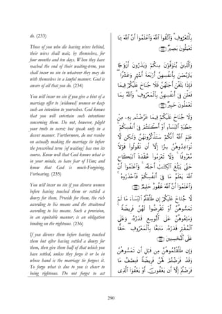 do. (233)                                             $oÿÏ3 ©!$# ¨βr& (#þθßϑn=ôã$#uρ ©!$# (#θà)¨?$#uρ 3 Å∃ρá÷èpRùQ$$Î/
Those of you who die leaving wives behind,                                               ∩⊄⊂⊂∪ ×ÅÁt/ tβθè=uΚ÷ès?
their wives shall wait, by themselves, for
four months and ten days. When they have
reached the end of their waiting-term, you            %[`≡uρø—r& tβρâ‘x‹tƒuρ öΝä3ΖÏΒ tβöθ©ùuθtFãƒ t⎦⎪Ï%©!$#uρ
shall incur no sin in whatever they may do
                                                      ( #Zô³tãuρ 9åκô−r& sπyèt/ö‘r& £⎯ÎγÅ¡àΡr'Î/ ⎯Á−/utItƒ
                                                                                                    z ó
with themselves in a lawful manner. God is
aware of all that you do. (234)                       $yϑŠÏù ö/ä3øŠn=tæ yy$oΨã_ Ÿξsù £⎯ßγn=y_r& z⎯øón=t/ #sŒÎ*sù

You will incur no sin if you give a hint of a         $yϑÎ/ ª!$#uρ 3 Å∃ρâ÷êyϑø9$$Î/ £⎯ÎγÅ¡àΡr& þ’Îû z⎯ù=yèsù
marriage offer to [widowed] women or keep                                                ∩⊄⊂⊆∪ ×Î6yz tβθè=yϑ÷ès?
such an intention to yourselves. God knows
that you will entertain such intentions               ⎯ÏΒ ⎯ÏμÎ/ ΟçGôÊ§tã $yϑŠÏù öΝä3ø‹n=tæ yy$oΨã_ Ÿωρ
                                                      ô                                               u
concerning them. Do not, however, plight
your troth in secret; but speak only in a             4 öΝä3Å¡àΡr& þ’Îû óΟçF⊥oΨò2r& ÷ρr& Ï™!$|¡ÏiΨ9$# Ïπt7ôÜÅz
decent manner. Furthermore, do not resolve            ω ⎯Å3≈s9uρ £⎯ßγtΡρãä.õ‹tGy™ öΝä3¯Ρr& ª!$# zΝÎ=tæ
on actually making the marriage tie before
the prescribed term [of waiting] has run its          Zωöθ% (#θä9θà)s? βr& HωÎ) #…Å  £⎯èδρß‰Ïã#uθè?
                                                          s
course. Know well that God knows what is              Çy%x6ÏiΖ9$# nοy‰ø)ã (#θãΒÌ“÷ès? Ÿωuρ 4 $]ùρã÷è¨Β
                                                                        ã
in your minds, so have fear of Him; and
know that God is much-Forgiving,                      ¨βr& (#þθßϑn=ôã$#uρ 4 …ã&s#y_& Ü=≈tFÅ3ø9$# xè=ö6tƒ 4©®Lym
                                                                                   r
Forbearing. (235)
                                                      4 çνρâ‘x‹÷n$$sù öΝä3Å¡àΡr& þ’Îû $tΒ ãΝn=÷ètƒ ©!$#
You will incur no sin if you divorce women                        ∩⊄⊂∈∪ ÒΟŠÎ=ym î‘θàxî ©!$# ¨βr& (#þθßϑn=ôã$#uρ
before having touched them or settled a
dowry for them. Provide for them, the rich            öΝs9 $tΒ u™!$|¡ÏiΨ9$# ãΛä⎢ø)¯=sÛ βÎ) ö/ä3ø‹n=tæ yy$uΖã_ ω
according to his means and the straitened
according to his means. Such a provision,             4 ZπŸÒƒÌsù £⎯ßγs9 (#θàÊÌøs? ÷ρr& £⎯èδθ¡yϑs?
in an equitable manner, is an obligation              ’n?tãuρ …çνâ‘y‰s% ÆìÅ™θçRùQ$# ’n?tã £⎯èδθãèÏnFtΒuρ
binding on the righteous. (236)
                                                      $ˆ)m ( ∃ρâ÷êyϑø9$$Î/ $Jè≈tGtΒ …çνâ‘y‰s% ÎÏIø)ßϑø9$#
                                                         y   Å
If you divorce them before having touched
them but after having settled a dowry for                                               ∩⊄⊂∉∪ t⎦⎫ÏΖÅ¡ósçRùQ# ’n?tã
                                                                                                           $
them, then give them half of that which you
                                                      £⎯èδθ¡yϑs? βr& È≅ö6s% ⎯ÏΒ £⎯èδθßϑçFø)¯=sÛ βÎ)uρ
have settled, unless they forgo it or he in
whose hand is the marriage tie forgoes it.            $tΒ ß#óÁÏΨsù ZπŸÒƒÌsù £⎯çλm; óΟçFôÊtsù ô‰s%uρ
To forgo what is due to you is closer to
                                                      “Ï%©!$# (#uθà÷ètƒ ÷ρr& šχθà÷ètƒ βr& HωÎ) Λä⎢ôÊtsù
                                                                                                 ÷
being righteous. Do not forget to act



                                                290
 