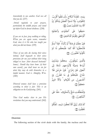 benevolently to one another. God sees all           Utø%r& (#þθà÷ès? βr&uρ 4 Çy%s3ÏiΖ9$# äοy‰ø)ãã ⎯ÍνÏ‰u‹Î/
                                                     Û
 that you do. (237)
                                                     ¨βÎ) 4 öΝä3uΖ÷t/ Ÿ≅ôÒxø9$# (#âθ|¡Ψs? Ÿωuρ 4 3”uθø)G=Ï9
                                                                                                         −
 Attend regularly to your prayers,
 particularly the middle prayer, and stand                                ∩⊄⊂∠∪ îÅÁt/ tβθè=yϑ÷ès? $yϑÎ/ ©!$#
 up before God in devout obedience. (238)
                                                     Íο4θn=¢Á9$#uρ      ÏN≡uθn=¢Á9$#      ’n?tã       (#θÝàÏ≈ym

 If you are in fear, pray walking or riding.                         ∩⊄⊂∇∪ t⎦⎫ÏFÏΨ≈s% ¬! (#θãΒθè%uρ 4‘sÜó™âθø9$#
 When you are again secure, remember
 God, since it is He who has taught you
                                                     ÷Λä⎢ΨÏΒr& !#sŒÎ*sù ( $ZΡ$t7ø.â‘ ÷ρr& »ω$y_Ìsù óΟçFøÅz ÷βÎ*sù
 what you did not know. (239)
                                                     öΝs9 $¨Β Νà6yϑ¯=tæ $yϑx. ©!$# (#ρãà2øŒ$$sù
 Those of you who die leaving their wives                                       ∩⊄⊂®∪ šχθãΚn=÷ès? (#θçΡθä3s?
 behind, shall bequeath to their wives
 provisions for one year without their being
 obliged to leave [their deceased husbands’          βρâ‘x‹tƒuρ öΝ6ΨÏΒ šχöθ©ùuθtGãƒ t⎦⎪Ï%©!$#uρ
                                                     t            à
 homes]. Should they leave home [of their            ’n<Î) $·è≈tG¨Β ΟÎγÅ_≡uρø—X{ Zπ§‹Ï¹uρ %[`≡uρø—r&
 own accord], you shall incur no sin for
 what they may do with themselves in a               Ÿξsù z⎯_tyz ÷βÎ*sù 4 8l#t÷zÎ) uöxî ÉΑöθy⇔ø9$#
                                                            ô
 lawful manner. God is Almighty, Wise.
 (240)                                               þ’Îû š∅ù=yèsù $tΒ ’Îû öΝà6ø‹n=tæ yy$oΨã_

                                                     î“ƒÍ•tã ª!$#uρ 3 7∃ρã÷è¨Β ⎯ÏΒ  ∅ÎγÅ¡àΡr&
 Divorced women shall have a provision                                                         ∩⊄⊆⊃∪ ×Λ⎧Å6ym
 according to what is fair. This is an
 obligation on the God-fearing. (241)
                                                     ’n?tã $ˆ)ym ( Å∃ρâ÷êyϑø9$$Î/ 7ì≈tFtΒ ÏM≈s)¯=sÜßϑù=Ï9uρ

 Thus God makes clear to you His                                                          ∩⊄⊆⊇∪ š⎥⎫É)−Gßϑø9$#
 revelations that you may understand. (242)
                                                     Ν3ª=yès9 ⎯ÏμÏG≈tƒ#u™ öΝà6s9 ª!$# ß⎦Îi⎫t7ãƒ šÏ9≡x‹x.
                                                     ö ä

                                                                                                ∩⊄⊆⊄∪ tβθè=É)÷ès?


Overview

  The following section of the sūrah deals with the family, the nucleus and the




                                               291
 