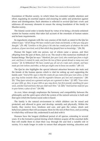 Al-Baqarah (The Cow) | THE FAMILY: THE FOUNDATION OF HUMAN SOCIETY



foundation of Muslim society, to which Islam has extended notable attention and
effort, regulating its essential aspects and ensuring its safety and protection against
abuse and disintegration. Such attention is reflected in several Qur’ānic sūrahs and
addresses all necessary elements to ensure the strong foundation of the family in
Muslim society.
  The Islamic social order is family-based by virtue of its being a divinely-ordained
system for human society that takes full account of the essentials of human nature
and its basic requirements.
   Its ingredients originate with the very essence of life itself, as stated in the Qur’ān
when it says: “Of all things We have created a pair [male and female], so that you may give
thought.” (51: 49) “Limitless in His glory is He who has created pairs of whatever the earth
produces, of your own kind, and of that which they [people] have no knowledge. “ (36: 36)
   Human life began with one person, out of whom came a spouse, and then
offspring from the pair of them, and so on. The result is this numerous multitude of
human beings. The Qur’ān says: “Mankind, fear your Lord, who created you from a single
soul, and from it created its mate, and from the two of them spread abroad so many men and
women.” (4: 1) @Mankind! We have created you all out of a male and a female, and have
made you into nations and tribes, so that you might come to know one another.” (49: 13)
   The Qur’ān also highlights the special inherent attraction between the male and
the female of the human species which is vital for setting up and supporting the
family unit: “And of His signs is that He creates for you mates from your own selves, so that
you may incline towards them, and He engenders between you love and compassion.” (30:
21) “They [your wives] are a garment and you are a garment to them.” (2: 187) “Your wives
are your tilth; go, then, to your tilth as you may desire, but first provide something for your
souls, and fear God and know that you shall meet Him.” (2: 223) “And God has made for you
in your homes, a place of rest.’’ (16: 80)
   As ever, Islam strongly emphasizes the harmony and compatibility between the
philosophy and the spirit upon which the system of the natural universe is built and
that upon which the human social order is based.
   The family is the natural environment in which children can be raised and
protected, and allowed to grow and develop, mentally and physically. Within the
family, they receive love, kindness and care, and gain the values, ideals and
behaviour patterns that will accompany them for the rest of their lives, and according
to which they will know life, understand it and deal with it.
   Humans have the longest childhood period of all species, extending to several
years. It is the formative period during which children acquire all the essential skills
that will enable them to chart their way through life and find a suitable role in
society. It is made longer in order to ensure that adequate training, education and



                                             292
 