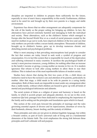 Al-Baqarah (The Cow) | THE FAMILY: THE FOUNDATION OF HUMAN SOCIETY



discipline are imparted to children to prepare them sufficiently for the future,
especially in view of man’s heavy responsibility in this world. Furthermore, children
need to be cared for and brought up by their own parents in a happy and stable
environment.
   Experience has shown that no other arrangement can adequately compensate for
the role of the family as the proper setting for bringing up children. In fact, the
alternatives have proved extremely harmful and damaging to both the individual
and society. These alternatives, such as the children’s homes which emerged in
Europe after the Second World War or as a result of social pressures created by the
need for mothers to go out to work, have deprived children of the love and care that
only mothers can provide within a secure family atmosphere. Thousands of children,
brought up in children’s homes, grew up to develop numerous chronic and
disturbing mental and psychological problems.
   What is most amazing is that prevailing misconceptions lead people to consider
the fact that women are today forced to seek work a symbol of progress and
emancipation. It is in fact this system that is responsible for much of the deprivation
and suffering witnessed in many countries. It sacrifices the psychological health of
society’s most precious resources, young children, for nothing other than an increase
in the family’s income or giving a young mother an income to live on. It is modern
ignorance that refuses to look after young mothers to allow them to rear their
children. This is indeed one of the most reprehensible failures of modern society.
   Studies have shown that during the first two years of life, a child shows an
instinctive need to have the exclusive care and attention of its parents, particularly its
mother. After that stage, a child needs to be with its parents in a caring family
atmosphere. Both of these needs are impossible to meet under any arrangement other
than a stable family, without which children are bound to grow up with all kinds of
mental and psychological deficiencies and ailments.
   The social system of Islam as a religion of peace and harmony is based on the
family, to which it accords proper and adequate attention. As we see in this sūrah,
numerous Qur’ānic passages have been dedicated to emphasizing the importance of
the family and to setting out the principles and foundations upon which it is based.
   This section of the sūrah puts forward the principles of marriage and the rules
governing essential aspects of divorce and its repercussions, desertion of wives by
their husbands, alimony, breast- feeding, and the custody of children.
   These principles and rules are not given in abstract legalistic language, but within
a broader context, as part of God’s universal code of living and as a fundamental
dimension of the Islamic faith. The sūrah emphasizes the strong link between these
principles and God’s ultimate will and purpose.




                                           293
 