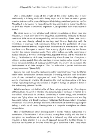 Al-Baqarah (The Cow) | THE FAMILY: THE FOUNDATION OF HUMAN SOCIETY



  One is immediately aware of the weight of the whole matter, and of how
meticulously it is being dealt with. Every aspect of it is there to serve a greater
objective in the overall scheme of things which is being guided and protected by God
Almighty. It is the system He has perfected for implementation in human life. Hence,
He gives His reward to those who implement it, and punishes those who discard or
abuse it.
   The sūrah makes a very detailed and rational presentation of these rules and
principles, of which there are twelve altogether, intermittently prodding the human
conscience to be aware of its responsibility and accountability. These rules cover a
very wide area directly related to marriage and divorce, beginning with the
prohibition of marriage with unbelievers, followed by the prohibition of sexual
intercourse between married couples when the woman is in menstruation. Here we
note how even this aspect is elevated from a purely physical attraction to a human
function that serves important goals. Then follow rulings on faith, suspension of
marital relations, a divorcee’s waiting period, repeated divorce and the refund of the
dowry, the finalization of divorce, breast-feeding when divorce has taken place, a
widow’s waiting period, hints of a marriage proposal during such a period, divorce
before the consummation of marriage and free gifts to a widow or a divorcee. The
final comment on all these rulings is: “Thus God makes clear to you His revelations that
you may understand.” (Verse 242)
   We note that in all these, the emphasis is on the worship of God. Thus, the Qur’ān
relates man’s behaviour in all these situations to worship, which is, from the Islamic
point of view, not confined to prayers and rituals. Thus, to further relate prayer to
aspects of worship in practical life situations, the sūrah mentions, along with these
rulings regulating marriage and divorce, a couple of rulings on prayer in times of
fear and security. (Verses 238-239)
   What is worthy of note is that while all these rulings spread an air of worship on
all these affairs, no aspect of practical life, human nature or the needs of human life is
overlooked. Islam enacts its laws for a community of human beings, who are neither
angels nor flying aliens. As it elevates people to the pure atmosphere of worship
through its rulings and directives, it does not ignore their human nature, prejudices,
preferences, weaknesses, feelings, reactions and moments of clear thinking and pure
feeling. It works on all these, directing them in a congenial atmosphere to a better
human status.
   Thus we see that Islam allows the suspension of marital relations but restricts it to
a maximum of four months. It allows divorce, but regulates it fairly and tries hard to
strengthen the foundations of the family in a balanced way that makes of ideal
principles a daily practice. It is a smooth approach designed to facilitate things, for
both man and woman, in the case when this great institution of the family meets



                                           294
 