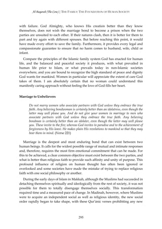 Al-Baqarah (The Cow) | THE FAMILY: THE FOUNDATION OF HUMAN SOCIETY



with failure. God Almighty, who knows His creation better than they know
themselves, does not wish the marriage bond to become a prison when the two
parties are unsuited to each other. If their natures clash, then it is better for them to
part and try again with different spouses. But before reaching this point, it would
have made every effort to save the family. Furthermore, it provides every legal and
compassionate guarantee to ensure that no harm comes to husband, wife, child or
infant.
    Compare the principles of the Islamic family system God has enacted for human
life, and the balanced and peaceful society it produces, with what prevailed in
human life prior to Islam, or what prevails today in non-Islamic societies
everywhere, and you are bound to recognize the high standard of peace and dignity
God wants for mankind. Women in particular will appreciate the extent of care God
takes of them. I am absolutely certain that no woman could understand this
manifestly caring approach without feeling the love of God fills her heart.


Marriage to Unbelievers

       Do not marry women who associate partners with God unless they embrace the true
       faith. Any believing bondwoman is certainly better than an idolatress, even though the
       latter may well please you. And do not give your women in marriage to men who
       associate partners with God unless they embrace the true faith. Any believing
       bondman is certainly better than an idolater, even though the latter may well please
       you. These invite to the fire; whereas God invites to paradise and to the achievement of
       forgiveness by His leave. He makes plain His revelations to mankind so that they may
       bear them in mind. (Verse 221)

   Marriage is the deepest and most enduring bond that can exist between two
human beings. It calls for the widest possible range of mutual and intimate responses
and, therefore, requires the most firm emotional commitment that can be made. For
this to be achieved, a clear common objective must exist between the two parties, and
what is better than religious faith to provide such affinity and unity of purpose. This
profound influence of religion on human thought has often been ignored or
overlooked and some societies have made the mistake of trying to replace religious
faith with one social philosophy or another.
   During the early days of Islam in Makkah, although the Muslims had succeeded in
detaching themselves spiritually and ideologically from the rest of society, it was not
possible for them to totally disengage themselves socially. This transformation
required time and a measured pace of change. In Madinah, however, where Muslims
were to acquire an independent social as well as religious identity, the new social
order rapidly began to take shape, with these Qur’ānic verses prohibiting any new



                                             295
 