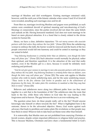 Al-Baqarah (The Cow) | THE FAMILY: THE FOUNDATION OF HUMAN SOCIETY



marriage of Muslims and idol worshippers. Existing marriages remained valid,
however, until the sixth year of the Islamic calendar when verses 9 and 10 of Sūrah 60
were revealed, annulling such marriages once and for all.
   From then on, marriages involving Muslims and pagans were prohibited, as such
unions were considered devoid of spiritual meaning and non-deserving of God’s
blessings or consecration, since the parties involved did not share the same beliefs
and outlook on life. Having honoured mankind, God does not want marriage to be
based on mere physical attraction. It is a bond that is closely related to the divine
system for human life.
   Hence, we have a clear, definitive injunction: “Do not marry women who associate
partners with God unless they embrace the true faith.” (Verse 221) Were the unbelieving
woman to embrace the faith, the barrier would be removed and the hearts of the two
people concerned would fall into harmony and could be united in marriage as they
are united in belief.
   “Any believing bondwoman is certainly better than an idolatress, even though the latter
may well please you.” (Verse 221) Such attraction would normally be physical, rather
than spiritual, and therefore superficial. It is the attraction of the soul that really
matters, even if the Muslim girl is a slave, because it would be infinitely more
enduring and profound.
   “And do not give your women in marriage to men who associate partners with God unless
they embrace the true faith. Any believing bondman is certainly better than an idolater, even
though the latter may well please you.” (Verse 221) The same rule applies to Muslim
women who wish to marry unbelieving men, and for the same underlying reason:
“These invite to the fire; whereas God invites to paradise and to the achievement of
forgiveness by His leave. He makes plain His revelations to mankind so that they may bear
them in mind.” (Verse 221)
   Believers and unbelievers move along two different paths: how can they meet
together in a unit that is the foundation of life? The unbelievers take the route that
leads to the fire, while those who believe in God take the way leading to His
forgiveness and to heaven. The gap between the two is an ever-widening one.
  The question arises here: do these people really call to the fire? Would anyone
knowingly take himself or others towards the fire? What is highlighted here is the
outcome, shown to be the advocated objective. Hence, God warns against such
advocacy that leads to perdition and makes plain His revelations so that people may
bear them in mind. Whoever fails to take heed can blame none other than himself.
  It is noteworthy that Muslim men are not prohibited from marrying Christian or
Jewish women, despite certain important differences in religious belief and practice.
This is because Muslims, Christians and Jews share a fundamental belief in God’s



                                            296
 