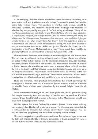 Al-Baqarah (The Cow) | THE FAMILY: THE FOUNDATION OF HUMAN SOCIETY



oneness.
    As for marrying Christian women who believe in the doctrine of the Trinity, or in
Jesus as the Lord, and Jewish women who believe Ezra was the son of God, Muslim
jurists take various views. The question is whether such women should be
considered idolaters, and therefore outlawed from marriage with Muslims, or
whether they are covered by the general Qur’ānic ruling which says: “Today, all the
good things of life have been made lawful to you. The food of those who were given revelations
is lawful to you, and your food is lawful to them. And the virtuous women from among the
believers and the virtuous women from among those who were given revelations before you
[are also lawful to you] when you give them their dower.” (5: 5) The majority of jurists are
of the opinion that they are lawful for Muslims to marry, but I am more inclined to
support the view that they are not. Al-Bukhārī quotes `Abdullāh ibn `Umar, a scholar
Companion of the Prophet Muĥammad, as saying: “To my mind, there could be no
greater polytheism for a woman than to believe that Jesus is the Lord.”
   Muslim women, however, are forbidden from marrying Jewish or Christian men.
The two cases are different, meriting different verdicts. Under Islamic law, children
are called by their father’s names. It is the practice in all societies that, after marriage,
a woman joins the household of her husband. If a Muslim man married a Christian
or Jewish woman, she would move to the town or country where he lived, and join
the rest of his family, and their children would take the father’s name and grow up in
his religious and cultural environment. The situation would be reversed in the case
of a Muslim woman marrying a Jewish or Christian man, where the children would
be raised in a non-Muslim culture and most likely grow up to be non-Muslims.
  There are, however, other practical considerations that would discourage the
marriage of a Muslim man to a Christian or Jewish woman, which is otherwise
permissible. Some of these were pointed out by the second Caliph, `Umar ibn al-
Khaţţāb.
   In his commentary on the Qur’ān, Ibn Kathīr quotes Ibn Jarīr al- Ţabarī as saying
that despite unanimity over the marriage of Muslim men to Jewish or Christian
women, `Umar ibn al-Khaţţāb was not in favour of it, lest Muslim men should turn
away from marrying Muslim women.
   He also reports that when Ĥudhayfah married a Jewess, `Umar wrote ordering
him to divorce her. Ĥudhayfah wrote back, asking: “Is it because you claim that she
is forbidden for me to marry that I should divorce her?” `Umar replied: “No, I do
not, but I fear that people may turn away from marrying Muslim women.”
   More recent experiences provide further evidence that such marriages undermine
the faith and Muslim identity of the new generations of Islam, especially in view of
the fact that our societies today are only nominally Muslim.




                                             297
 