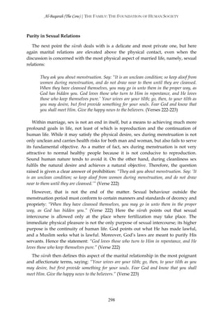 Al-Baqarah (The Cow) | THE FAMILY: THE FOUNDATION OF HUMAN SOCIETY



Purity in Sexual Relations

   The next point the sūrah deals with is a delicate and most private one, but here
again marital relations are elevated above the physical contact, even when the
discussion is concerned with the most physical aspect of married life, namely, sexual
relations:

       They ask you about menstruation. Say: “It is an unclean condition; so keep aloof from
       women during menstruation, and do not draw near to them until they are cleansed.
       When they have cleansed themselves, you may go in unto them in the proper way, as
       God has bidden you. God loves those who turn to Him in repentance, and He loves
       those who keep themselves pure.’ Your wives are your tilth; go, then, to your tilth as
       you may desire, but first provide something for your souls. Fear God and know that
       you shall meet Him. Give the happy news to the believers. (Verses 222-223)

   Within marriage, sex is not an end in itself, but a means to achieving much more
profound goals in life, not least of which is reproduction and the continuation of
human life. While it may satisfy the physical desire, sex during menstruation is not
only unclean and carries health risks for both man and woman, but also fails to serve
its fundamental objective. As a matter of fact, sex during menstruation is not very
attractive to normal healthy people because it is not conducive to reproduction.
Sound human nature tends to avoid it. On the other hand, during cleanliness sex
fulfils the natural desire and achieves a natural objective. Therefore, the question
raised is given a clear answer of prohibition: “They ask you about menstruation. Say: ‘It
is an unclean condition; so keep aloof from women during menstruation, and do not draw
near to them until they are cleansed.’” (Verse 222)
   However, that is not the end of the matter. Sexual behaviour outside the
menstruation period must conform to certain manners and standards of decency and
propriety: “When they have cleansed themselves, you may go in unto them in the proper
way, as God has bidden you.” (Verse 222) Here the sūrah points out that sexual
intercourse is allowed only at the place where fertilization may take place. The
immediate physical pleasure is not the only purpose of sexual intercourse; its higher
purpose is the continuity of human life. God points out what He has made lawful,
and a Muslim seeks what is lawful. Moreover, God’s laws are meant to purify His
servants. Hence the statement: “God loves those who turn to Him in repentance, and He
loves those who keep themselves pure.” (Verse 222)
  The sūrah then defines this aspect of the marital relationship in the most poignant
and affectionate terms, saying: “Your wives are your tilth; go, then, to your tilth as you
may desire, but first provide something for your souls. Fear God and know that you shall
meet Him. Give the happy news to the believers.” (Verse 223)




                                            298
 
