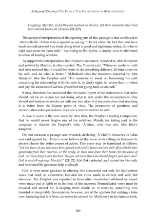 Al-Baqarah (The Cow) | THE FAMILY: THE FOUNDATION OF HUMAN SOCIETY



       Forgiving, Merciful; and if they are resolved on divorce, [let them remember that] God
       hears all and knows all. (Verses 224-227)

   The accepted interpretation of the opening part of this passage is that attributed to
`Abdullāh ibn `Abbās who is quoted as saying: “Do not allow the fact that you have
made an oath prevent you from doing what is good and righteous; rather, do what is
right and atone for your oath.” According to Ibn Kathīr, a similar view is attributed
to a host of leading scholars.
   To support this interpretation, the Prophet’s statement, reported by Abū Hurayrah
and related by Muslim, is often quoted. The Prophet said: “Whoever made an oath
and later realized that it would be better to do something different, let him atone for
his oath and do what is better.” Al-Bukhārī cites the statement reported by Abū
Hurayrah that the Prophet said: “For someone to insist on honouring his oath
concerning his relationship with his wife is, in God’s sight, far worse than to relent
and pay the atonement God has prescribed for going back on an oath.”
   It may, therefore, be concluded that the main import of the statement is that oaths
should not be an excuse for not doing what is best under the circumstances. One
should not hesitate to revoke an oath one has taken if it becomes clear that revoking
it is better from the Islamic point of view. The promotion of goodness and
reconciliation takes precedence over one’s commitment to an oath.
   A case in point is the vow made by Abū Bakr, the Prophet’s leading Companion,
that he would never forgive one of his relatives, Misţaĥ, for taking part in the
campaign to slander the Prophet’s wife, `Ā’ishah, who was also Abū Bakr’s
daughter.
   On that occasion a passage was revealed, declaring `Ā’ishah’s innocence of what
was said against her. Then a verse follows in the same sūrah calling on believers to
always choose the better course of action. This verse may be translated as follows:
“Let not those of you who have been graced with God’s favour and are well-off withhold their
generosity from their relatives, or the needy, or those who leave their homes for the cause of
God. Let them forgive and forebear. Do you not wish that God should forgive you your sins?
God is much-Forgiving, Merciful.” (24: 22) Abū Bakr relented and atoned for his oath,
and reinstated his generous help to Misţaĥ.
   God is even more gracious in offering this concession not only for inadvertent
vows that need no atonement, but also for vows made in earnest and with full
intention. The Prophet was reported to have often overlooked off-hand or casual
vows made out of habit or in the heat of the moment. Premeditated vows must be
revoked and atoned for, if keeping them results in, or leads to, something evil,
harmful or inequitable. Some jurists, however, are of the opinion that making a false
vow, knowing that it is false, can never be atoned for. Mālik says in his famous book,



                                             300
 