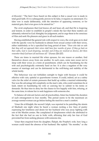 Al-Baqarah (The Cow) | THE FAMILY: THE FOUNDATION OF HUMAN SOCIETY



al-Muwaţţa’: “The best I have heard on this subject is that a casual vow is made in
total good faith. If it is subsequently proven to be false, it requires no atonement. If a
false vow is made deliberately, with the intention of appeasing someone, or for
material gain, that is too grave to be atoned for.”
   The sūrah emphasizes that God knows all and hears all, and that He is forgiving
and lenient, in order to establish in people’s minds the fact that these matters are
ultimately referred to God Almighty for judgement, and to urge them to be conscious
of Him and seek His pleasure and grace in all such matters.
   Having established the general rule with respect to vows, the sūrah goes on to deal
with the specific vows by husbands to abstain from sexual contact with their wives,
either indefinitely or for a specified but long period of time: “Those who take an oath
that they will not approach their wives shall have four months of grace. If they go back on
their oaths, God is much forgiving, merciful; and if they are resolved on divorce, [let them
remember that] God hears all and knows all.’’ (Verses 226-227)
   There are times in married life when spouses, for one reason or another, find
themselves drawn away from one another. In such cases, some men swear not to
sleep with their wives as a form of punishment, which can be humiliating for the
wife and psychologically extremely hard on her. It is also a negation of the very
essence of marriage and can be detrimental to the well-being and stability of the
whole family.
   This behaviour was not forbidden outright to begin with because it could be
effective with vain, spiteful or quarrelsome women. It could, indeed, act as a safety
valve for the relief of certain pressures that build up within a married relationship.
Nor was the advantage left completely on the man’s side, who could sometimes be at
fault, intent on humiliating his wife or coercing her to submit to his terms or
demands. He thus tries to deny her the chance to live happily with him, refusing, at
the same time, to release her to seek happiness with someone else.
   To balance all relevant factors and all practicalities, Islam has limited the duration
of such estrangement to four months. This period seems to be the maximum an
average normal woman can go before feeling the need for a man’s comfort.
   `Umar ibn al-Khaţţāb, the second Caliph, was reported to be patrolling the streets
of Madinah one night when he heard a woman reciting a few lines of poetry
expressing her loneliness and desire for her husband who was away fighting with
one of the Muslim armies. She complained of sleeplessness which she attributed to
the fact that she had no one to frolic with, affirming that only her fear of God
prevented her from seeking pleasure with someone else.
  `Umar then enquired from his daughter, Ĥafşah, the Prophet’s wife, how long a
woman could stand the absence of her husband. She replied: “Six months;” or she



                                            301
 