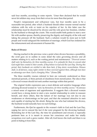 Al-Baqarah (The Cow) | THE FAMILY: THE FOUNDATION OF HUMAN SOCIETY



said four months, according to some reports. `Umar then declared that he would
never let soldiers stay away from their wives for more than that period.
    People’s temperament and will-power vary, but four months seem to be a
reasonable test period, after which a husband should either resume normal marital
relations with his wife or insist on his rejection of her. In this latter case the
relationship must be dissolved by divorce and the wife given her freedom, whether
by the husband or through the courts. This would enable both parties to start a new
life with another spouse, thereby preserving the dignity and integrity of the wife and
taking the pressure off the husband. Such a solution would be more just to both
people and would safeguard the institution of marriage, which God has ordained for
the enhancement and advancement of human life.


Rules of Divorce

   Having reached in the previous verse a point when divorce becomes a possibility,
the sūrah goes on to outline in some detail the rules governing divorce and all
matters relating to it, such as the waiting period and maintenance: “Divorced women
shall wait, by themselves, for three monthly courses. It is unlawful for them to conceal what
God might have created in their wombs, if they believe in God and the Last Day. During this
period, their husbands are entitled to take them back, if they desire reconciliation. Women
shall, in all fairness, enjoy rights similar to those exercised against them, although men have
an advantage over them. God is Almighty, Wise.” (Verse 228)
   The three monthly courses referred to here are variously understood as three
menstrual periods, or three periods of cleanliness from menstruation. The idea is that
a divorced woman should not seek another marriage within that period.
   The original Arabic expression uses a most delicate and sensitive language when
advising divorced women to “wait, by themselves, for three monthly courses.” It conveys
a mixed sense of eagerness and apprehension. It suggests that a divorced woman
would have a strong desire to start a new marital relationship in order to reassure
herself, and show others, that the failure of her marriage was not due to any
weaknesses or shortcomings on her part, and that she remained attractive to men
and capable of starting her life afresh. Being the one who had initiated the divorce,
the husband would naturally have no such feelings.
   Furthermore, the Qur’ān appeals to the woman’s faith in God and the Last Day,
urging her not to conceal the fact if she were pregnant by the divorcing husband.
Reminding her of the Last Day, the time for punishment and reward, is especially
pertinent here as it is meant to arouse her conscience and make her totally
scrupulous over such a grave matter. After all, God knows the truth and there is no
point in hiding it from Him.



                                             302
 