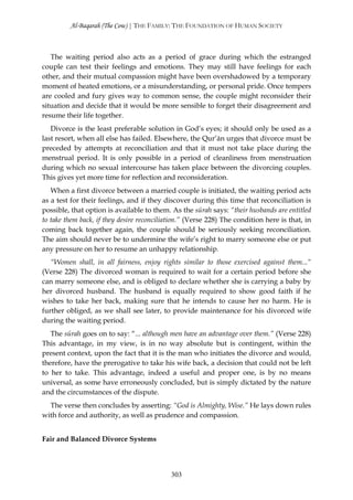 Al-Baqarah (The Cow) | THE FAMILY: THE FOUNDATION OF HUMAN SOCIETY



   The waiting period also acts as a period of grace during which the estranged
couple can test their feelings and emotions. They may still have feelings for each
other, and their mutual compassion might have been overshadowed by a temporary
moment of heated emotions, or a misunderstanding, or personal pride. Once tempers
are cooled and fury gives way to common sense, the couple might reconsider their
situation and decide that it would be more sensible to forget their disagreement and
resume their life together.
   Divorce is the least preferable solution in God’s eyes; it should only be used as a
last resort, when all else has failed. Elsewhere, the Qur’ān urges that divorce must be
preceded by attempts at reconciliation and that it must not take place during the
menstrual period. It is only possible in a period of cleanliness from menstruation
during which no sexual intercourse has taken place between the divorcing couples.
This gives yet more time for reflection and reconsideration.
   When a first divorce between a married couple is initiated, the waiting period acts
as a test for their feelings, and if they discover during this time that reconciliation is
possible, that option is available to them. As the sūrah says: “their husbands are entitled
to take them back, if they desire reconciliation.” (Verse 228) The condition here is that, in
coming back together again, the couple should be seriously seeking reconciliation.
The aim should never be to undermine the wife’s right to marry someone else or put
any pressure on her to resume an unhappy relationship.
   “Women shall, in all fairness, enjoy rights similar to those exercised against them...“
(Verse 228) The divorced woman is required to wait for a certain period before she
can marry someone else, and is obliged to declare whether she is carrying a baby by
her divorced husband. The husband is equally required to show good faith if he
wishes to take her back, making sure that he intends to cause her no harm. He is
further obliged, as we shall see later, to provide maintenance for his divorced wife
during the waiting period.
   The sūrah goes on to say: “... although men have an advantage over them.” (Verse 228)
This advantage, in my view, is in no way absolute but is contingent, within the
present context, upon the fact that it is the man who initiates the divorce and would,
therefore, have the prerogative to take his wife back, a decision that could not be left
to her to take. This advantage, indeed a useful and proper one, is by no means
universal, as some have erroneously concluded, but is simply dictated by the nature
and the circumstances of the dispute.
  The verse then concludes by asserting: “God is Almighty, Wise.” He lays down rules
with force and authority, as well as prudence and compassion.


Fair and Balanced Divorce Systems




                                            303
 