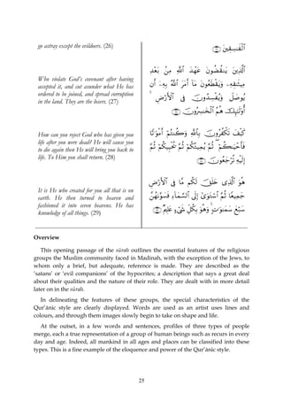 go astray except the evildoers. (26)                                                  ∩⊄∉∪ t⎦⎫É)Å¡≈xø9$#


                                                    ‰÷èt/ .⎯ÏΒ «!$# y‰ôγtã tβθàÒà)Ζtƒ t⎦⎪Ï%©!$#
                                                    Ï
 Who violate God’s covenant after having
 accepted it, and cut asunder what He has           βr& ÿ⎯ÏμÎ/ ª!$# ttΒr& !$tΒ tβθãèsÜø)tƒuρ ⎯ÏμÉ)≈sWŠÏΒ
 ordered to be joined, and spread corruption
                                                    4 ÇÚö‘F{$# ’Îû šχρß‰Å¡øãƒuρ Ÿ≅|¹θãƒ
 in the land. They are the losers. (27)
                                                                ∩⊄∠∪ šχρçÅ£≈y‚ø9$# ãΝèδ šÍ×¯≈s9'ρé&


 How can you reject God who has given you           $Y?≡uθøΒr& öΝçGΨà2uρ «!$$Î/ šχρãàõ3s? y#‹x.
                                                                                              ø
 life after you were dead? He will cause you
 to die again then He will bring you back to        §ΝèO öΝä3‹Í‹øtä† §ΝèO öΝä3çG‹Ïϑãƒ §ΝèO ( öΝà6≈uŠômr'sù
 life. To Him you shall return. (28)                                          ∩⊄∇∪ šχθãèy_öè? ÏμøŠs9Î)


                                                    ÇÚö‘F{$# ’Îû $¨Β Νä3s9 šYn=y{ “Ï%©!# uθèδ
                                                                                       $
 It is He who created for you all that is on
 earth. He then turned to heaven and                £⎯ßγ1§θ|¡sù Ï™!$yϑ¡¡9$# ’n<Î) #“uθtGó™$# §ΝèO $YèŠÏϑy_
 fashioned it into seven heavens. He has
                                                     ∩⊄®∪ ×Λ⎧Î=tæ >™ó©x« Èe≅ä3Î/ uθèδuρ 4 ;N≡uθ≈yϑy™ yìö7y™
 knowledge of all things. (29)


Overview

   This opening passage of the sūrah outlines the essential features of the religious
groups the Muslim community faced in Madinah, with the exception of the Jews, to
whom only a brief, but adequate, reference is made. They are described as the
‘satans’ or ‘evil companions’ of the hypocrites; a description that says a great deal
about their qualities and the nature of their role. They are dealt with in more detail
later on in the sūrah.
   In delineating the features of these groups, the special characteristics of the
Qur’ānic style are clearly displayed. Words are used as an artist uses lines and
colours, and through them images slowly begin to take on shape and life.
   At the outset, in a few words and sentences, profiles of three types of people
merge, each a true representation of a group of human beings such as recurs in every
day and age. Indeed, all mankind in all ages and places can be classified into these
types. This is a fine example of the eloquence and power of the Qur’ānic style.




                                               25
 