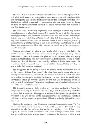 Al-Baqarah (The Cow) | THE FAMILY: THE FOUNDATION OF HUMAN SOCIETY



   The next set of rules relates to the number of times divorce can take place and the
wife’s full entitlement to her dowry, except in the case when a wife buys herself out
of a marriage she feels she could not sustain for fear that she might commit an act of
disobedience to God. Under such circumstances, a wife may forgo part of her dowry
or make an agreed settlement in order to release herself when her husband is
unwilling to divorce her.
   The sūrah says: “Divorce may be [revoked] twice, whereupon a woman may either be
retained in fairness or released with kindness. It is unlawful for you to take back from women
anything of what you have given them [as dowry], unless they both [husband and wife] fear
that they may not be able to keep within the bounds set by God. If you have cause to fear that
they would not be able to keep within the bounds set by God, it shall be no offence for either of
them if she gives up whatever she may in order to free herself These are the bounds set by God;
do not, then, transgress them. Those who transgress the bounds set by God are wrongdoers
indeed.” (Verse 229)
   Couples are allowed to divorce and revoke their divorce twice before the
condition stated in the next verse applies. Under this provision, remarriage with a
three-times divorced wife cannot take place except in the case when she legally
marries another husband who may subsequently, and in the normal course of events,
divorce her. Should this take place normally, without it being pre-arranged, the
woman and her first husband may be re-married, if they believe that by now they are
able to make their marriage successful.
  The background to this ruling is that in pre-Islamic Arabia no limitation was set
on the number of times divorce could take place. Men would marry, divorce and
remarry the same woman, virtually at will. When a man from Madinah had fallen
out with his wife and grew to dislike her intensely, he vowed that he would neither
keep her nor let her go; he would divorce her and then take her back just before her
waiting period had elapsed. The woman complained to the Prophet Muĥammad, to
whom this verse was then revealed.
   This is another example of the prudent and propitious method the Qur’ān had
adopted in providing the Muslims with the rulings and directions they needed to
organize their community. This approach continued throughout the period of the
revelation of the Qur’ān until all the main provisions of the Islamic code were fully
laid down, enabling succeeding generations of Muslims to live by their guidance and
principles.
   Limiting the number of times divorce can be revoked prevents its abuse. The first
time a man divorces his wife he would be entitled, without the need for any
formalities, to take her back anytime during her waiting period. If this period
elapses, the divorce would become final and a fresh marriage contract, with a fresh
dowry, would have to be entered into. In both cases, the husband is allowed one



                                              304
 