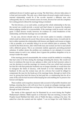 Al-Baqarah (The Cow) | THE FAMILY: THE FOUNDATION OF HUMAN SOCIETY



additional divorce if matters again go wrong. The third time a divorce takes place, it
is final and irrevocable. The only way a three-times divorced couple could resume a
married relationship would be if the ex-wife married a different man who
subsequently dies or, in the normal course of events, divorces her and she completes
her waiting period without the marriage being re-instated.
   The first divorce, as we said earlier, would put the whole relationship to the test,
the second one would provide a second and final chance to reassess the situation
before judging whether it is irreconcilable. If the marriage could be saved, well and
good. A third divorce would, however, be evidence of a total breakdown of the
relationship, and that the marriage was unworkable.
   In any case, divorce should only be a last resort option to remedy a situation
which could not otherwise be saved. Once divorce takes place twice, it would only be
fair to either maintain the relationship with honour and dignity and resume as happy
a life as possible, or to amicably bring it to an end without pain or acrimony. This
would be the third divorce, after which both man and woman are free to start afresh
with a different spouse. This is an extremely realistic approach, providing practical
solutions. It neither denies the problem nor condemns it, nor attempts to re-create
human nature to suit it, nor, indeed, does it ignore the problem altogether or try to
sweep it under the carpet.
   If the marriage proved unsustainable, the woman would be entitled to everything
that had come to be hers during the marriage including the dowry. She would not
have to reimburse the man for any upkeep or other costs he had incurred, unless it
was her decision to end the marriage, for reasons of her own which had convinced
her that life with that particular husband was no longer tolerable or would drive her
to transgress the limits of decency, with herself or in her relationship with her
husband. In this case the woman may ask for a divorce but would be obliged to
compensate the man for the break-up of his marriage home, through no fault of his
own, by giving him back the dowry he had paid her, or reimbursing him for all or
some of the costs he had incurred while keeping her and enabling her to preserve her
honour and dignity.
   These realistic and scrupulous measures take account of all possible situations and
feelings, ensuring that a wife will never have to accept an unhappy marriage under
duress, and that a husband does not forgo any of his rights if his marriage breaks up
through no fault of his own.
  The merits of this approach may be illustrated by an event during the Prophet
Muĥammad’s lifetime. Mālik reports in al-Muwaţţa’ that one morning, at dawn, the
Prophet found Ĥabībah bint Sahl, wife of Thābit ibn Qays, waiting at his door. He
asked her what she wanted and she replied: “I can no longer live with Thābit ibn




                                         305
 