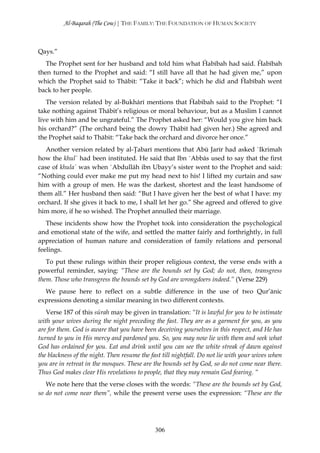 Al-Baqarah (The Cow) | THE FAMILY: THE FOUNDATION OF HUMAN SOCIETY



Qays.”
   The Prophet sent for her husband and told him what Ĥabībah had said. Ĥabībah
then turned to the Prophet and said: “I still have all that he had given me,” upon
which the Prophet said to Thābit: “Take it back”; which he did and Ĥabībah went
back to her people.
   The version related by al-Bukhārī mentions that Ĥabībah said to the Prophet: “I
take nothing against Thābit’s religious or moral behaviour, but as a Muslim I cannot
live with him and be ungrateful.” The Prophet asked her: “Would you give him back
his orchard?” (The orchard being the dowry Thābit had given her.) She agreed and
the Prophet said to Thābit: “Take back the orchard and divorce her once.”
   Another version related by al-Ţabarī mentions that Abū Jarīr had asked `Ikrimah
how the khul` had been instituted. He said that Ibn `Abbās used to say that the first
case of khula` was when `Abdullāh ibn Ubayy’s sister went to the Prophet and said:
“Nothing could ever make me put my head next to his! I lifted my curtain and saw
him with a group of men. He was the darkest, shortest and the least handsome of
them all.” Her husband then said: “But I have given her the best of what I have: my
orchard. If she gives it back to me, I shall let her go.” She agreed and offered to give
him more, if he so wished. The Prophet annulled their marriage.
   These incidents show how the Prophet took into consideration the psychological
and emotional state of the wife, and settled the matter fairly and forthrightly, in full
appreciation of human nature and consideration of family relations and personal
feelings.
   To put these rulings within their proper religious context, the verse ends with a
powerful reminder, saying: “These are the bounds set by God; do not, then, transgress
them. Those who transgress the bounds set by God are wrongdoers indeed.” (Verse 229)
  We pause here to reflect on a subtle difference in the use of two Qur’ānic
expressions denoting a similar meaning in two different contexts.
   Verse 187 of this sūrah may be given in translation: “It is lawful for you to be intimate
with your wives during the night preceding the fast. They are as a garment for you, as you
are for them. God is aware that you have been deceiving yourselves in this respect, and He has
turned to you in His mercy and pardoned you. So, you may now lie with them and seek what
God has ordained for you. Eat and drink until you can see the white streak of dawn against
the blackness of the night. Then resume the fast till nightfall. Do not lie with your wives when
you are in retreat in the mosques. These are the bounds set by God, so do not come near there.
Thus God makes clear His revelations to people, that they may remain God fearing. “
   We note here that the verse closes with the words: “These are the bounds set by God,
so do not come near them”, while the present verse uses the expression: “These are the




                                              306
 