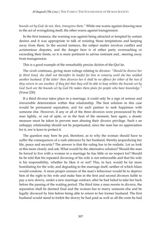 Al-Baqarah (The Cow) | THE FAMILY: THE FOUNDATION OF HUMAN SOCIETY



bounds set by God; do not, then, transgress them.” While one warns against drawing near
to the act of wrongdoing itself, the other warns against transgression.
   In the first instance, the warning was against being attracted or tempted by certain
desires and it was appropriate to talk of resisting those temptations and keeping
away from them. In the second instance, the subject matter involves conflict and
acrimonious disputes, and the danger here is of either party overreaching or
exceeding their limits, so it is more pertinent to advise restraint and., steering away
from transgression.
   This is a good example of the remarkably precise diction of the Qur’ān.
   The sūrah continues, giving more rulings relating to divorce: “Should he divorce her
[a third time], she shall not thereafter be lawful for him to remarry until she has wedded
another husband. If the latter’ then divorces her it shall be no offence for either of the two if
they return to one another, if they feel that they will be able to keep within the bounds set by
God Such are the bounds set by God He makes them plain for people who have knowledge.”
(Verse 230)
   If a third divorce takes place in a marriage, it could only be a sign of serious and
irreversible deterioration within that relationship. The best solution in this case
would be permanent separation, and for each partner to seek happiness with
someone else. However, if any or all of the three divorces were pronounced by the
man lightly, or out of spite, or in the heat of the moment, here again, a drastic
measure must be taken to prevent men abusing their divorce privilege. Such s an
unhappy relationship should not be perpetuated, since the man has no appreciation
for it, nor is keen to protect it.
    The question may here be put, therefore, as to why the woman should have to
suffer the consequences of a rash utterance by her husband, thereby jeopardizing her
life, peace and security? The answer is that the ruling has to be realistic. Let us look
at this more closely and ask: What would be the alternative solution? Should the man
be forced to live with a woman in a marriage he has little or no respect for? Should
he be told that his repeated divorcing of his wife is not enforceable and that his wife
is his responsibility, whether he likes it or not? This, in fact, would be far more
humiliating for the wife, and degrading to the marriage itself, neither of which Islam
would condone. A more proper censure of the man’s behaviour would be to deprive
him of the right to his wife and make him in the first and second divorces liable to
pay a new dowry, under a new marriage contract, after he had failed to take her back
before the passing of the waiting period. The third time a man resorts to divorce, the
separation shall be deemed final and the woman has to marry someone else and be
legally divorced by him before being able to return to her former husband. The first
husband would stand to forfeit the dowry he had paid as well as all the costs he had




                                              307
 
