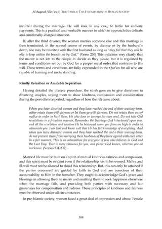 Al-Baqarah (The Cow) | THE FAMILY: THE FOUNDATION OF HUMAN SOCIETY



incurred during the marriage. He will also, in any case, be liable for alimony
payments. This is a practical and workable manner in which to approach this delicate
and emotionally-charged situation.
   If, after the third divorce, the woman marries someone else and this marriage is
then terminated, in the normal course of events, by divorce or by the husband’s
death, she may be reunited with the first husband as long as “they feel that they will be
able to keep within the bounds set by God.” (Verse 230) This indicates very clearly that
the matter is not left to the couple to decide as they please, but it is regulated by
terms and conditions set out by God for a proper social order that conforms to His
will. These terms and conditions are fully expounded in the Qur’ān for all who are
capable of learning and understanding.


Kindly Retention or Amicable Separation

   Having detailed the divorce procedure, the sūrah goes on to give directions to
divorcing couples, urging them to show kindness, compassion and consideration
during the post-divorce period, regardless of how the rift came about:

       When you have divorced women and they have reached the end of their waiting-term,
       either retain them with fairness or let them go with fairness. Do not retain them out of
       malice in order to hurt them. He who does so wrongs his own soul. Do not take God
       revelations in a frivolous manner. Remember the blessings God h bestowed upon you,
       and all the revelation and wisdom He ha bestowed upon you from on high in order to
       admonish you. Fear God and know well that He has full knowledge of everything. And
       when you have divorced women and they have reached the end o their waiting-term,
       do not prevent them from marrying their husbands if they have agreed with each other
       in a fair manner. This is an admonition for everyone of you who believes in God and
       the Last Day. That is more virtuous for you, and purer. God knows, whereas you do
       not know. (Verses 231-232)

    Married life must be built on a spirit of mutual kindness, fairness and compassion,
and this spirit must be evident even if the relationship has to be severed. Malice and
ill-will must not be allowed to cloud this relationship. But, this can only be attained if
the parties concerned are guided by faith in God and are conscious of their
accountability to Him in the hereafter. They ought to acknowledge God’s grace and
blessings in allowing them to marry and enabling them to seek happiness elsewhere
when the marriage fails, and providing both parties with necessary and fair
guarantees for compensation and redress. These principles of kindness and fairness
must be observed under all circumstances.
  In pre-Islamic society, women faced a great deal of oppression and abuse. Female




                                             308
 