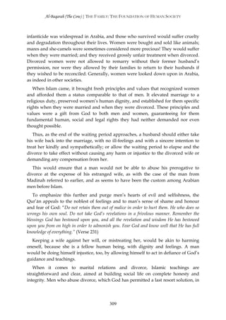 Al-Baqarah (The Cow) | THE FAMILY: THE FOUNDATION OF HUMAN SOCIETY



infanticide was widespread in Arabia, and those who survived would suffer cruelty
and degradation throughout their lives. Women were bought and sold like animals;
mares and she-camels were sometimes considered more precious! They would suffer
when they were married; and they received grossly unfair treatment when divorced.
Divorced women were not allowed to remarry without their former husband’s
permission, nor were they allowed by their families to return to their husbands if
they wished to be reconciled. Generally, women were looked down upon in Arabia,
as indeed in other societies.
   When Islam came, it brought fresh principles and values that recognized women
and afforded them a status comparable to that of men. It elevated marriage to a
religious duty, preserved women’s human dignity, and established for them specific
rights when they were married and when they were divorced. These principles and
values were a gift from God to both men and women, guaranteeing for them
fundamental human, social and legal rights they had neither demanded nor even
thought possible.
   Thus, as the end of the waiting period approaches, a husband should either take
his wife back into the marriage, with no ill-feelings and with a sincere intention to
treat her kindly and sympathetically; or allow the waiting period to elapse and the
divorce to take effect without causing any harm or injustice to the divorced wife or
demanding any compensation from her.
   This would ensure that a man would not be able to abuse his prerogative to
divorce at the expense of his estranged wife, as with the case of the man from
Madinah referred to earlier, and as seems to have been the custom among Arabian
men before Islam.
   To emphasize this further and purge men’s hearts of evil and selfishness, the
Qur’ān appeals to the noblest of feelings and to man’s sense of shame and honour
and fear of God: “Do not retain them out of malice in order to hurt them. He who does so
wrongs his own soul. Do not take God’s revelations in a frivolous manner. Remember the
blessings God has bestowed upon you, and all the revelation and wisdom He has bestowed
upon you from on high in order to admonish you. Fear God and know well that He has full
knowledge of everything.” (Verse 231)
  Keeping a wife against her will, or mistreating her, would be akin to harming
oneself, because she is a fellow human being, with dignity and feelings. A man
would be doing himself injustice, too, by allowing himself to act in defiance of God’s
guidance and teachings.
   When it comes to marital relations and divorce, Islamic teachings are
straightforward and clear, aimed at building social life on complete honesty and
integrity. Men who abuse divorce, which God has permitted a last resort solution, in




                                          309
 