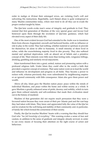 Al-Baqarah (The Cow) | THE FAMILY: THE FOUNDATION OF HUMAN SOCIETY



order to malign or ill-treat their estranged wives, are violating God’s will and
subverting His instructions. Regrettably, such blatant abuse is quite widespread in
many Muslim communities today, where men tend to do all they can to evade the
proper conduct taught by Islam.
   The Qur’ānic words evoke man’s sense of integrity and gratitude to God. They
remind that first generation of Muslims of the very special grace and favour God
bestowed upon them through the revelation of Qur’ānic guidance, which had
elevated every aspect of their daily life.
   One of the most evident favours God had extended to the Arabs was to transform
them from obscure, fragmented, uncouth and backward hordes, with no influence or
role to play in the world. They had nothing, whether material or spiritual, to provide
for themselves, let alone to offer to humanity. A small minority of them lived in
riches, while the overwhelming majority lived in dire poverty. They also suffered
mental and spiritual deprivation, with an absurd set of beliefs and a primitive
concept of life. Their interests were little more than looting raids, vengeance killings,
drinking, gambling and similarly trivial enjoyments.
   Islam transformed them into a great, united, mature and pioneering nation with a
profound religious faith. Under Islam they could offer to the world a faith that
provided a superior concept of existence. That same nation went on to lead the world
and influence its development and progress in all fields. They became a power to
reckon with, whereas previously they were subordinated by neighbouring empires
or an ignored community with little consequence. Islam also gave them power and
wealth.
   Above all else, Islam gave the Muslim nation peace: peace within the minds of
individual Muslims, and peace within the home and within society as a whole. It
gave Muslims a greatly enhanced sense of pride, decency and nobility, which in turn
gave them cultural maturity and self-confidence that made their civilization stand
out in the history of mankind.
   Muslims of that generation did not require much persuasion that they were a
favoured nation because they were aware of their pre- Islamic past and the vast leap
they had taken with Islam. They knew and appreciated fully the value of the Qur’ān
and its wisdom for the well-being and stability of their community and, in particular,
of family life which formed the cornerstone of their society.
   Finally, the Qur’ān touches Muslims’ hearts with a warning that they should fear
God who “has full knowledge of everything.” This warning evokes a sense of fear and
caution, in addition to the sense of gratitude and integrity already revived, in order
to use every means of focusing their attention on the right course of action and
behaviour.




                                          310
 