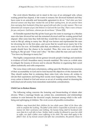 Al-Baqarah (The Cow) | THE FAMILY: THE FOUNDATION OF HUMAN SOCIETY



   The sūrah directs Muslims not to stand in the way of an estranged wife, whose
waiting period has elapsed, if she wants to remarry her divorced husband and they
have come to an amicable and honourable agreement to do so: “And when you have
divorced women and they have reached the end of their waiting-term, do not prevent them
from marrying their husbands if they have agreed with each other in a fair manner. This is an
admonition for everyone of you who believes in God and the Last Day. That is more virtuous
for you, and purer. God knows, whereas you do not know.” (Verse 232)
   Al-Tirmidhī reported that Ma`qil ibn Yasār gave his sister in marriage to a Muslim
man who later divorced her and she remained divorced until her waiting period had
elapsed. After some time they both felt they would like to marry again and the man
went to Ma`qil, asking to marry her. Ma`qil was furious and reprimanded the man
for divorcing her in the first place, and swore that he would never marry her if he
were to live for ever. Al-Tirmidhī adds that, nevertheless, it was God’s will that the
couple should have the chance to be reunited. Thus, this verse was revealed. On
hearing it, Ma`qil said: “I hear and I obey.” He then called the man and said to him:
“You have my blessings to marry her.”
   This highly compassionate divine gesture towards people’s feelings and emotions
is evidence of God’s boundless mercy towards mankind. The verse as a whole aims
to mitigate the trauma of divorce and to educate Muslims in organizing their social
affairs realistically and with compassion.
   The verse closes with more exhortations, calling upon the Muslims to be conscious
of their accountability to God and to look beyond the objectives of this transient life.
They should realize that in ordaining these rules God, who knows all, wishes to
elevate their aspirations and bring their society more happiness and harmony. Thus,
every action is linked to God and serves as an act of worship aimed at cleansing the
individual and all society from immediate materialistic considerations.


Child Care in Broken Homes

   The following ruling concerns the fostering and breast-feeding of infants after
divorce. When a marriage breaks up, certain ties, commitments and relationships
continue to exist between the divorced couple, foremost among which is the well-
being and upbringing of children. The sūrah covers all possible eventualities:

       Mothers may breast-feed their children for two whole years; [that is] for those who
       wish to complete the suckling. The father of the child is responsible to provide in a fair
       manner for their sustenance and clothing. No human being shall be burdened with
       more than he is well able to bear. Neither shall a mother be allowed to cause her child
       to suffer, nor shall a father cause suffering to his child. The same shall apply to the
       father’s heir. If, by mutual consent and after due consultation, the parents choose to



                                              311
 