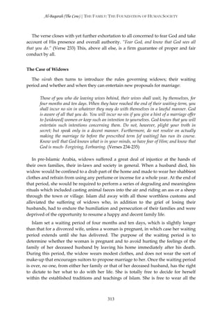 Al-Baqarah (The Cow) | THE FAMILY: THE FOUNDATION OF HUMAN SOCIETY



   The verse closes with yet further exhortation to all concerned to fear God and take
account of His presence and overall authority. “Fear God, and know that God sees all
that you do.” (Verse 233) This, above all else, is a firm guarantee of proper and fair
conduct by all.


The Case of Widows

  The sūrah then turns to introduce the rules governing widows; their waiting
period and whether and when they can entertain new proposals for marriage:

      Those of you who die leaving wives behind, their wives shall wait, by themselves, for
      four months and ten days. When they have reached the end of their waiting-term, you
      shall incur no sin in whatever they may do with themselves in a lawful manner. God
      is aware of all that you do. You will incur no sin if you give a hint of a marriage offer
      to [widowed] women or keep such an intention to yourselves. God knows that you will
      entertain such intentions concerning them. Do not, however, plight your troth in
      secret; but speak only in a decent manner. Furthermore, do not resolve on actually
      making the marriage tie before the prescribed term [of waiting] has run its course.
      Know well that God knows what is in your minds, so have fear of Him; and know that
      God is much- Forgiving, Forbearing. (Verses 234-235)

   In pre-Islamic Arabia, widows suffered a great deal of injustice at the hands of
their own families, their in-laws and society in general. When a husband died, his
widow would be confined to a drab part of the home and made to wear her shabbiest
clothes and refrain from using any perfume or incense for a whole year. At the end of
that period, she would be required to perform a series of degrading and meaningless
rituals which included casting animal faeces into the air and riding an ass or a sheep
through the town or village. Islam did away with all those worthless customs and
alleviated the suffering of widows who, in addition to the grief of losing their
husbands, had to endure the humiliation and persecution of their families and were
deprived of the opportunity to resume a happy and decent family life.
   Islam set a waiting period of four months and ten days, which is slightly longer
than that for a divorced wife, unless a woman is pregnant, in which case her waiting
period extends until she has delivered. The purpose of the waiting period is to
determine whether the woman is pregnant and to avoid hurting the feelings of the
family of her deceased husband by leaving his home immediately after his death.
During this period, the widow wears modest clothes, and does not wear the sort of
make-up that encourages suitors to propose marriage to her. Once the waiting period
is over, no one, from either her family or that of her deceased husband, has the right
to dictate to her what to do with her life. She is totally free to decide for herself
within the established traditions and teachings of Islam. She is free to wear all the



                                            313
 
