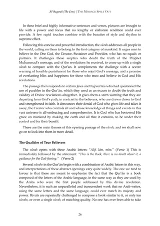 Al-Baqarah (The Cow) | THE MESSAGE SPELT OUT



    In these brief and highly informative sentences and verses, pictures are brought to
life with a power and focus that no lengthy or elaborate rendition could ever
provide. A few rapid touches combine with the beauties of style and rhythm to
supreme effect.
   Following this concise and powerful introduction, the sūrah addresses all people in
the world, calling on them to belong to the first category of mankind. It urges man to
believe in the One God, the Creator, Sustainer and Provider, who has no equals or
partners. It challenges those sceptics who doubt the truth of the Prophet
Muĥammad’s message, and of the revelations he received, to come up with a single
sūrah to compare with the Qur’ān. It complements the challenge with a severe
warning of horrible punishment for those who reject God’s message, and a promise
of everlasting bliss and happiness for those who trust and believe in God and His
revelations.
  The passage then responds to certain Jews and hypocrites who had questioned the
use of parables in the Qur’ān, which they used as an excuse to doubt the truth and
validity of Divine revelations altogether. It gives them a stern warning that they are
departing from God’s path, in contrast to the believers, who are drawn closer to God
and strengthened in faith. It denounces their denial of God who gives life and takes it
away, the Creator who controls all and whose knowledge of things and events in this
vast universe is all-embracing and comprehensive. It is God who has bestowed His
grace on mankind by making the earth and all that it contains, to be under their
control and for their benefit.
  These are the main themes of this opening passage of the sūrah, and we shall now
go on to look into them in more detail.


The Qualities of True Believers

  The sūrah opens with three Arabic letters: “Alif, lām, mīm.” (Verse 1) This is
immediately followed by the statement: “This is the Book, there is no doubt about it, a
guidance for the God-fearing.’’ (Verse 2)
   Several sūrahs in the Qur’ān begin with a combination of Arabic letters in this way,
and interpretations of these abstract openings vary quite widely. The one we tend to
favour is that these are meant to emphasize the fact that the Qur’ān is a book
composed of the letters of the Arabic language, in the same way as they are used by
the Arabs who were the first people addressed by this divine revelation.
Nevertheless, it is such an unparalleled and transcendent work that no Arab writer,
using the same letters and the same language, could ever match its majesty and
power. Rivals are repeatedly challenged to compose a book similar to it, or only ten
sūrahs, or even a single sūrah, of matching quality. No one has ever been able to take



                                          26
 