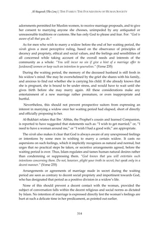 Al-Baqarah (The Cow) | THE FAMILY: THE FOUNDATION OF HUMAN SOCIETY



adornments permitted for Muslim women, to receive marriage proposals, and to give
her consent to marrying anyone she chooses, unimpeded by any antiquated or
unreasonable traditions or customs. She has only God to please and fear. For: “God is
aware of all that you do.”
   As for men who wish to marry a widow before the end of her waiting period, the
sūrah gives a most perceptive ruling, based on the observance of principles of
decency and propriety, ethical and social values, and the feelings and sensibilities of
all concerned while taking account of the overall needs and interests of the
community as a whole: “You will incur no sin if give a hint of a marriage offer to
[widowed] women or keep such an intention to yourselves.” (Verse 235)
   During the waiting period, the memory of the deceased husband is still fresh in
his widow’s mind. She may be overwhelmed by the grief she shares with his family,
and anxious to find out whether she is carrying his child. If she already knows that
she is pregnant, she is bound to be under stress, and would have to wait until she
gives birth before she may marry again. All these considerations make any
entertainment of a new marriage rather premature, or even inappropriate and
hurtful.
   Nevertheless, this should not prevent prospective suitors from expressing an
interest in marrying a widow once her waiting period had elapsed, short of directly
and officially proposing to her.
   Al-Bukhārī relates that Ibn `Abbās, the Prophet’s cousin and learned Companion,
is reported to have suggested that statements such as: “I wish to get married,” or, “I
need to have a woman around me,” or “I wish I had a good wife,” are appropriate.
   The sūrah also makes it clear that God is always aware of any unexpressed feelings
or intentions by some men in wishing to marry a certain widow. It casts no
aspersions on such feelings, which it implicitly recognizes as natural and normal, but
urges that no practical steps be taken, or secretive arrangements agreed, before the
waiting period is over. Thus, Islam regulates and tames human natural desires rather
than condemning or suppressing them. “God knows that you will entertain such
intentions concerning them. Do not, however, plight your troth in secret; but speak only in a
decent manner.” (Verse 235)
  Arrangements or agreements of marriage made in secret during the waiting
period are seen as contrary to decent social propriety and impertinent towards God,
who has designated that period as a positive division in a widow’s life.
  None of this should prevent a decent contact with the woman, provided the
subject of conversation falls within the decent religious and social norms as dictated
by Islam. No intention of marriage is expressed directly lest the woman’s feelings are
hurt at such a delicate time in her predicament, as pointed out earlier.



                                            314
 
