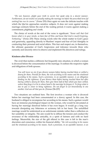 Al-Baqarah (The Cow) | THE FAMILY: THE FOUNDATION OF HUMAN SOCIETY



  “Do not, however, plight your troth in secret; but speak only in a decent manner.
Furthermore, do not resolve on actually making the marriage tie before the prescribed term [of
waiting] has run its course.” (Verse 235) Once again we note the delicate touches with
which the Qur’ān approaches sensitive subjects. It does not warn against making
marriage contracts before the end of the waiting period; it warns against making a
commitment, plighting one’s troth.
   The choice of words at the end of the verse is significant: “Know well that God
knows what is in your minds, so have fear of Him; and know that God is much-Forgiving,
Forbearing.” (Verse 235) These closing words refer the whole matter to God’s grace
and generosity, appealing directly to Muslims’ respect and fear of God Almighty in
conducting their personal and social affairs. This fear and respect are, in themselves,
the ultimate guarantee of God’s forgiveness and tolerance towards those who
earnestly and sincerely strive to observe and implement His directives and rulings.


Kindness after Divorce

   The sūrah then tackles a different, but frequently met, situation, in which a woman
is divorced before the consummation of the marriage. It outlines the respective rights
and obligations of both spouses.

       You will incur no sin if you divorce women before having touched them or settled a
       dowry for them. Provide for them, the rich according to his means and the straitened
       according to his means. Such a provision, in an equitable manner, is an obligation
       binding on the righteous. If you divorce them before having touched them but after
       having settled a dowry for them, then give them half of that which you have settled,
       unless they forgo it or he in whose hand is the marriage tie forgoes it. To forgo what is
       due to you is closer to being righteous. Do not forget to act benevolently to one
       another. God sees all that you do. (Verses 236-237)

   Two situations are outlined here. The first involves a woman who is divorced
before her marriage had been consummated or a dowry agreed. In this case, the
husband is obliged to recompense her according to his means. Such a gesture would
have an immense psychological impact on the woman, who would be devastated at
having her marriage dissolved before it has even begun. It would go a long way
towards dissipating any bitterness or acrimony left in her heart. The unfulfilled
marriage would be understood as an unfortunate mistake rather than a reflection on
her suitability or integrity. The aim would be to diffuse the tension and conduct the
severance of the relationship amicably, in a spirit of fairness and with no hard
feelings. Meanwhile, the size of the gift offered in this case is left to the man’s
discretion and conscience, within his financial ability: “the rich according to his means
and the straitened according to his means. Such a provision, in an equitable manner, is an



                                             315
 
