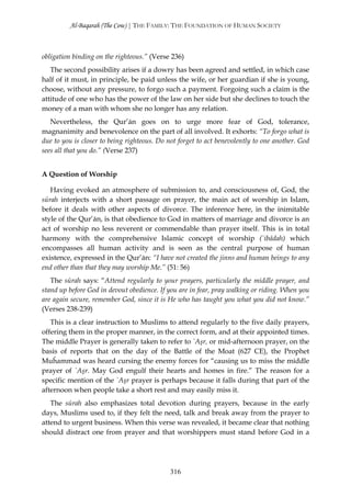 Al-Baqarah (The Cow) | THE FAMILY: THE FOUNDATION OF HUMAN SOCIETY



obligation binding on the righteous.” (Verse 236)
   The second possibility arises if a dowry has been agreed and settled, in which case
half of it must, in principle, be paid unless the wife, or her guardian if she is young,
choose, without any pressure, to forgo such a payment. Forgoing such a claim is the
attitude of one who has the power of the law on her side but she declines to touch the
money of a man with whom she no longer has any relation.
   Nevertheless, the Qur’ān goes on to urge more fear of God, tolerance,
magnanimity and benevolence on the part of all involved. It exhorts: “To forgo what is
due to you is closer to being righteous. Do not forget to act benevolently to one another. God
sees all that you do.” (Verse 237)


A Question of Worship

   Having evoked an atmosphere of submission to, and consciousness of, God, the
sūrah interjects with a short passage on prayer, the main act of worship in Islam,
before it deals with other aspects of divorce. The inference here, in the inimitable
style of the Qur’ān, is that obedience to God in matters of marriage and divorce is an
act of worship no less reverent or commendable than prayer itself. This is in total
harmony with the comprehensive Islamic concept of worship (`ibādah) which
encompasses all human activity and is seen as the central purpose of human
existence, expressed in the Qur’ān: “I have not created the jinns and human beings to any
end other than that they may worship Me.” (51: 56)
   The sūrah says: “Attend regularly to your prayers, particularly the middle prayer, and
stand up before God in devout obedience. If you are in fear, pray walking or riding. When you
are again secure, remember God, since it is He who has taught you what you did not know.”
(Verses 238-239)
   This is a clear instruction to Muslims to attend regularly to the five daily prayers,
offering them in the proper manner, in the correct form, and at their appointed times.
The middle Prayer is generally taken to refer to `Aşr, or mid-afternoon prayer, on the
basis of reports that on the day of the Battle of the Moat (627 CE), the Prophet
Muĥammad was heard cursing the enemy forces for “causing us to miss the middle
prayer of `Aşr. May God engulf their hearts and homes in fire.” The reason for a
specific mention of the `Aşr prayer is perhaps because it falls during that part of the
afternoon when people take a short rest and may easily miss it.
   The sūrah also emphasizes total devotion during prayers, because in the early
days, Muslims used to, if they felt the need, talk and break away from the prayer to
attend to urgent business. When this verse was revealed, it became clear that nothing
should distract one from prayer and that worshippers must stand before God in a




                                             316
 