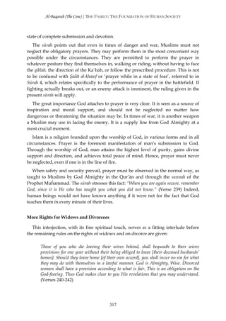 Al-Baqarah (The Cow) | THE FAMILY: THE FOUNDATION OF HUMAN SOCIETY



state of complete submission and devotion.
   The sūrah points out that even in times of danger and war, Muslims must not
neglect the obligatory prayers. They may perform them in the most convenient way
possible under the circumstances. They are permitted to perform the prayer in
whatever posture they find themselves in, walking or riding, without having to face
the qiblah, the direction of the Ka`bah, or follow the prescribed procedure. This is not
to be confused with Şalāt al-khawf or ‘prayer while in a state of fear’, referred to in
Sūrah 4, which relates specifically to the performance of prayer in the battlefield. If
fighting actually breaks out, or an enemy attack is imminent, the ruling given in the
present sūrah will apply.
   The great importance God attaches to prayer is very clear. It is seen as a source of
inspiration and moral support, and should not be neglected no matter how
dangerous or threatening the situation may be. In times of war, it is another weapon
a Muslim may use in facing the enemy. It is a supply line from God Almighty at a
most crucial moment.
   Islam is a religion founded upon the worship of God, in various forms and in all
circumstances. Prayer is the foremost manifestation of man’s submission to God.
Through the worship of God, man attains the highest level of purity, gains divine
support and direction, and achieves total peace of mind. Hence, prayer must never
be neglected, even if one is in the line of fire.
   When safety and security prevail, prayer must be observed in the normal way, as
taught to Muslims by God Almighty in the Qur’ān and through the sunnah of the
Prophet Muĥammad. The sūrah stresses this fact: “When you are again secure, remember
God, since it is He who has taught you what you did not know.” (Verse 239) Indeed,
human beings would not have known anything if it were not for the fact that God
teaches them in every minute of their lives.


More Rights for Widows and Divorcees

   This interjection, with its fine spiritual touch, serves as a fitting interlude before
the remaining rules on the rights of widows and on divorce are given:

       Those of you who die leaving their wives behind, shall bequeath to their wives
       provisions for one year without their being obliged to leave [their deceased husbands’
       homes]. Should they leave home [of their own accord], you shall incur no sin for what
       they may do with themselves in a lawful manner. God is Almighty, Wise. Divorced
       women shall have a provision according to what is fair. This is an obligation on the
       God-fearing. Thus God makes clear to you His revelations that you may understand.
       (Verses 240-242)




                                            317
 