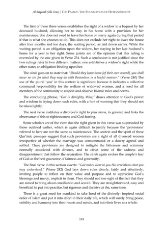 Al-Baqarah (The Cow) | THE FAMILY: THE FOUNDATION OF HUMAN SOCIETY



    The first of these three verses establishes the right of a widow to a bequest by her
deceased husband, allowing her to stay in his home with a provision for her
maintenance. She does not need to leave his home or marry again during that period
if that is what she chooses to do. This does not exclude her right to leave the house
after four months and ten days, the waiting period, as laid down earlier. While the
waiting period is an obligation upon the widow, her staying in her late husband’s
home for a year is her right. Some jurists are of the opinion that this ruling is
overruled by the one given in Verse 234. Such a conclusion is not justified since the
two rulings refer to two different matters: one establishes a widow’s right while the
other states an obligation binding upon her.
   The sūrah goes on to state that: “Should they leave home [of their own accord], you shall
incur no sin for what they may do with themselves in a lawful manner.” (Verse 240) The
use of the plural ‘you’ in this context is significant because it indicates a collective
communal responsibility for the welfare of widowed women, and a need for all
members of the community to respect and observe Islamic rules and norms.
   The concluding phrase, “God is Almighty, Wise,” draws attention to God’s power
and wisdom in laying down such rules, with a hint of warning that they should not
be taken lightly.
  The next verse institutes a divorcee’s right to provisions, in general, and links the
observance of this to righteousness and God-fearing.
   Some scholars are of the view that the right given in this verse was superseded by
those outlined earlier, which is again difficult to justify because the ‘provisions’
referred to here are not the same as maintenance. The context and the spirit of these
Qur’ānic passages suggest that such provisions are a right of all divorced women
irrespective of whether the marriage was consummated or a dowry agreed and
settled. These provisions are designed to mitigate the bitterness and acrimony
normally associated with divorce, and to offset some of the sadness and
disappointment that follow the separation. The sūrah again evokes the couple’s fear
of God as the best guarantee of fairness and generosity.
   The final verse in this section asserts: “God makes clear to you His revelations that you
may understand.” (Verse 242) God lays down rules clearly, fairly and effectively,
inviting people to reflect on their value and purpose and to appreciate God’s
blessings and mercy, implicit in them. They should not lose sight of the fact that they
are aimed to bring about conciliation and accord. They are straightforward, easy and
beneficial to put into practice, but rigorous and decisive at the, same time.
   There is a great need for mankind to take heed of the divinely- inspired social
order of Islam and put it into effect in their daily life, which will surely bring peace,
stability and harmony into their hearts and minds, and into their lives as a whole.




                                            318
 