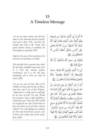 15
                         A Timeless Message


Are you not aware of those who left their              öΝÏδÌ≈tƒÏŠ ⎯ÏΒ (#θã_tyz t⎦⎪Ï%©!$# ’n<Î) ts? öΝs9r& *
homes in their thousands for fear of death?
God said to them: “Die,’ and later He                  ª!$# ÞΟßγs9 tΑ$s)sù ÏNöθyϑø9# u‘x‹tn î∃θä9é& öΝèδuρ
                                                                                   $
brought them back to life. Surely, God                 @≅ôÒsù ρä%s! ©!$# χÎ) 4 óΟßγ≈u‹ômr& §ΝèO (#θè?θãΒ
grants limitless bounty to mankind, but
most people are ungrateful. (243)                      Ÿω Ä¨$¨Ψ9$# usYò2r& £⎯Å3≈s9uρ Ä¨$¨Ζ9$# ’n?tã

                                                                                         ∩⊄⊆⊂∪ šχρãà6ô±o„
Fight for the cause of God and know that
God hears all and knows all. (244)
                                                       ©!$# ¨βr& (#þθßϑn=ôã$#uρ «!$# È≅‹Î6y™ ’Îû (#θè=ÏG≈s%uρ
Who will offer God a generous loan, which                                                    ∩⊄⊆⊆∪ ÒΟŠÎ=tæ ìì‹Ïÿxœ
He will repay multiplied many times over?
It is God who straitens people’s                       $YΖ|¡ym $·Êös% ©!$# ÞÚÌø)ãƒ “Ï%©!$# #sŒ ⎯¨Β
circumstances and it is He who gives
abundantly; and to Him you shall all                   ª!$#uρ 4 οuÏWŸ2 $]ù$yèôÊr& ÿ…ã&s! …çμxÏè≈ŸÒãŠsù
                                                                Z
return. (245)                                             ∩⊄⊆∈∪ šχθãèy_öè? ÏμøŠs9Î)uρ äÝ+Áö6tƒuρ âÙÎ6ø)ƒ
                                                                                                        t

Are you not aware of those elders of the               .⎯ÏΒ Ÿ≅ƒÏ™ℜuó Î) û©Í_t/ .⎯ÏΒ Z∼yϑø9$# ’n<Î) t? öΝs9r&
                                                                                                      s
Children of Israel, after the time of Moses,
when they said to one of their Prophets,               $uΖs9 ô]yèö/$# ãΝçλ°; %c©É<uΖÏ9 (#θä9$s% øŒÎ) #©y›θãΒ Ï‰÷èt/
‘Appoint for us a king, and we shall fight
                                                       ö≅yδ tΑ$s% ( «!$# È≅‹Î6y™ ’Îû ö≅ÏF≈s)œΡ $Z6=tΒ
                                                                                                  Î
for the cause of God.’ He said, ‘Would
you, perchance, refuse to fight if fighting is         ωr& ãΑ$tFÉ)ø9$# ãΝà6ø‹n=tæ |=ÏGà2 βÎ) óΟçFøŠ|¡tã
ordained for you?’ They said, ‘Why should
we not fight for the cause of God when we              È≅‹Î6y™ ’Îû Ÿ≅ÏG≈s)çΡ ωr& !$uΖs9 $tΒuρ (#θä9$s% ( (#θè=ÏG≈s)è?
have been driven out of our homes and our
                                                       ( $uΖÍ←$oΨö/r&uρ $tΡÌ≈tƒÏŠ ⎯ÏΒ $oΨô_Ì÷zé& ô‰s%uρ «!$#
                                                              !
children?’ Yet, when fighting was ordained
for them, they turned back, save for a few             WξŠÎ=s% ωÎ) (#θ©9uθs? ãΑ$tFÉ)ø9$# ãΝÎγøŠn=tæ |=ÏGä. $£ϑn=sù
                                                                      ö
of them. God is fully aware of the wrong-
doers. (246)                                                  ∩⊄⊆∉∪ š⎥⎫ÏϑÎ=≈©à9$$Î/ 7ΟŠÎ=tæ ª!$#uρ 3 óΟßγ÷ΖÏiΒ




                                                 319
 