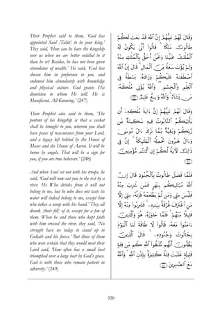 Their Prophet said to them, ‘God has                  öΝà6s9 ]yèt/ ô‰s% ©!$# ¨βÎ) Οßγ–ŠÎ;tΡ óΟßγs9 tΑ$s%uρ
                                                             y                    ó
appointed Saul [Tālūt] to be your king.’
They said, ‘How can he have the kingship              ã&s! ãβθä3tƒ 4’¯Τr& (#þθä9$s% 4 %Z3Î=tΒ šVθä9$sÛ
over us when we are better entitled to it             çμ÷ΖÏΒ Å7ù=ßϑø9$$Î/ ‘,ymr& ß⎯øtwΥuρ $uΖøŠn=tã Ûù=ßϑø9$#
than he is? Besides, he has not been given
abundance of wealth.’ He said, ‘God has               !$# ¨βÎ) tΑ$s% 4 ÉΑ$yϑø9$# š∅ÏiΒ Zπyèy™ |N÷σãƒ öΝs9uρ
                                                      ©
chosen him in preference to you, and                  ’Îû ZπsÜó¡o0 …çνyŠ#y—uρ öΝà6ø‹n=tæ çμ8xsÜô¹$#
endowed him abundantly with knowledge
and physical stature. God grants His                  …çμx6ù=ãΒ ’ÎA÷σãƒ ª!$#uρ ( ÉΟ¡Éfø9$#uρ ÉΟù=Ïèø9$#
                                                                                   ó
dominion to whom He will. He is
                                                                ∩⊄⊆∠∪ ÒΟŠÎ=tæ ììÅ™≡uρ ª!$#uρ 4 â™!$t±o„ ∅tΒ
Munificent, All-Knowing.’ (247)

Their Prophet also said to them, ‘The                 βr& ÿ⎯ÏμÅ6ù=ãΒ sπtƒ#u™ ¨βÎ) öΝßγ–ŠÎ;tΡ óΟßγ9 tΑ$s%uρ
                                                                                                 s
portent of his kingship is that a casket              ⎯ÏiΒ ×πuΖŠÅ6y™ Ïμ‹Ïù ßNθç/$−G9$# ãΝà6u‹Ï?ù'tƒ
shall be brought to you, wherein you shall
have peace of reassurance from your Lord,             4†y›θãΒ ãΑ#u™ x8ts? $£ϑÏiΒ ×π¨ŠÉ)t/uρ öΝà6În/§‘
and a legacy left behind by the House of              ’Îû ¨βÎ) 4 èπs3Í≥¯≈n=uΚø9$# ã&é#ÏϑøtrB tβρã≈yδ ãΑ#u™uρ
Moses and the House of Aaron. It will be
borne by angels. That will be a sign for              š⎥⎫ÏΖÏΒ÷σ•Β ΟçFΖä. βÎ) öΝà6©9 ZπtƒUψ šÏ9≡sŒ
you, if you are true believers.’ (248)                                                                     ∩⊄⊆∇∪

And when Saul set out with his troops, he
                                                      χÎ) tΑ$s% ÏŠθãΖàfø9$$Î/ ßNθä9$sÛ Ÿ≅|Ásù $£ϑn=sù
said, ‘God will now out you to the test by a
river. He Who drinks from it will not                 çμ÷ΨÏΒ z>ÎŸ° ⎯yϑsù 9yγoΨÎ/ Νà6‹Î=tFö6ãΒ ©!$#
belong to me, but he who does not taste its
                                                      ωÎ) û©Íh_ÏΒ …çμ¯ΡÎ*sù çμôϑyèôÜtƒ öΝ©9 ⎯tΒuρ ©Íh_ÏΒ }§øŠn=sù
water will indeed belong to me, except him
who takes a scoop with his hand.’ They all            ωÎ) çμ÷ΨÏΒ (#θç/Î|³sù 4 ⎯ÍνÏ‰u‹Î/ Oπsùöäî t∃utIøî$# Ç⎯tΒ
drank [their fill] of it, except for a few of
them. When he and those who kept faith                š⎥⎪Ï%©!$#uρ uθèδ …çνy—uρ%y` $£ϑn=sù 4 öΝßγΨiΒ WξŠÎ=s%
                                                                                                ÷Ï
with him crossed the river, they said, ‘No            tΠöθu‹ø9$# $uΖs9 sπs%$sÛ Ÿω (#θä9$s% …çμyètΒ (#θãΖtΒ#u™
strength have we today to stand up to
Goliath and his forces.’ But those of them            š⎥⎪Ï%©!$# tΑ$s% 4 ⎯ÍνÏŠθãΖã_ρ |Nθä9$yfÎ/
                                                                                  u
who were certain that they would meet their           7πt⁄Ïù ⎯ÏiΒ ΝŸ2 «!$# (#θà)≈n=•Β Νßγ¯Ρr& šχθ‘ΖÝàtƒ
Lord said, ‘How often has a small host
triumphed over a large host by God’s grace.           ª!$#uρ 3 «!$# ÈβøŒÎ*Î/ OοuÏWŸ2 Zπt⁄Ïù ôMt7n=xî A's#ŠÎ=s%
God is with those who remain patient in                                                ∩⊄⊆®∪ t⎦⎪ÎÉ9≈¢Á9$# yìtΒ
adversity.’ (249)




                                                320
 