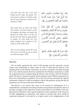 And when they came face to face with                  (#θä9$s% ⎯ÍνÏŠθãΖã_uρ šVθä9$y∨Ï9 (#ρã—tt/ $£ϑs9uρ
 Goliath and his troops, they prayed, ‘Our
 Lord, grant us patience in adversity, make            $oΨtΒ#y‰ø%r& ôMÎm7rOuρ #Zö9|¹ $uΖøŠn=tã ùøÌøùr& !$Ψ/u‘
                                                                                                           o−
 firm our steps, and grant us victory over the
                                                        ∩⊄∈⊃∪ š⎥⎪ÍÏ≈x6ø9$# ÏΘöθs)ø9$# ’n?tã $tΡöÝÁΡ$#uρ
 unbelievers.’ (250)

                                                       ßŠ…ãρ#yŠ Ÿ≅tFs%uρ «!$# ÂχøŒÎ*Î/ ΝèδθãΒt“yγsù
 They routed them, by God’s will. David
 slew Goliath, and God bestowed on him                 sπyϑò6Ïtø:$#uρ šù=ßϑø9$# ª!$# çμ9s?#u™uρ šVθä9%y`
 the kingdom and wisdom, and taught him
 whatever He willed. Had it not been for               }¨$¨Ψ9$# «!$# ßìøùyŠ Ÿωöθs9uρ 3 â™!$t±o„ $£ϑÏΒ …çμyϑ¯=tãuρ
 the fact that God repels one group of people
                                                       Ù⇓ö‘F{$# ÏNy‰|¡x©9 <Ù÷èt7Î/ ΟßγŸÒ÷èt/
 by another, the earth would have been
 utterly corrupted. God is limitless in His            š⎥⎫Ïϑn=≈yèø9$# ’n?tã @≅ôÒsù ρèŒ ©!$# £⎯Å6≈s9uρ
 bounty to all the worlds. (251)
                                                                                                           ∩⊄∈⊇∪

 These are the revelations of God. We recite
 them to you in all truth, for you are indeed          4 Èd,ysø9$$Î/ šø‹n=tã $yδθè=÷FtΡ «!$# àM≈tƒ#u™ y7ù=Ï?
 one of Our messengers. (252)                                          ∩⊄∈⊄∪ š⎥⎫Î=y™ößϑø9$# z⎯Ïϑs9 y7¯ΡÎ)uρ


Overview

    We can better appreciate the value of this passage and the experience of past
nations and communities it relates when we bear in mind that the Qur’ān is the
inspiring book of the Muslim community, its sincere counsellor and guide through
life. It was with the Qur’ān that God moulded the first Muslim community to which
He assigned the task of implementing the Islamic code of living. After the Prophet’s
death, the Qur’ān remains the guide which prepares future Muslim generations for
their role of leadership of mankind. This is the role God has promised the Muslim
community whenever it fulfils its pledges to follow His guidance, giving the Qur’ān
supremacy over all man-made laws and methods.
   The Qur’ān is not merely fine verses to be recited for enchantment. It is a
comprehensive constitution providing education and guidance through life. Hence, it
provides examples of the experience of past communities for the benefit of the new
generations of Muslims. It lays special emphasis on past experience in the advocacy
of faith, highlighting its interaction with people in practical life. Such wealth of
experience portrayed in the Qur’ān is of great value in the enlightenment of the




                                                 321
 