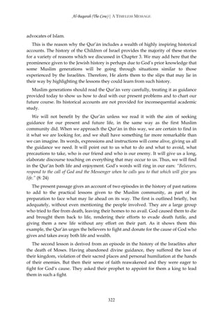 Al-Baqarah (The Cow) | A TIMELESS MESSAGE



advocates of Islam.
   This is the reason why the Qur’ān includes a wealth of highly inspiring historical
accounts. The history of the Children of Israel provides the majority of these stories
for a variety of reasons which we discussed in Chapter 3. We may add here that the
prominence given to the Jewish history is perhaps due to God’s prior knowledge that
some Muslim generations will be going through situations similar to those
experienced by the Israelites. Therefore, He alerts them to the slips that may lie in
their way by highlighting the lessons they could learn from such history.
   Muslim generations should read the Qur’ān very carefully, treating it as guidance
provided today to show us how to deal with our present problems and to chart our
future course. Its historical accounts are not provided for inconsequential academic
study.
    We will not benefit by the Qur’ān unless we read it with the aim of seeking
guidance for our present and future life, in the same way as the first Muslim
community did. When we approach the Qur’ān in this way, we are certain to find in
it what we are looking for, and we shall have something far more remarkable than
we can imagine. Its words, expressions and instructions will come alive, giving us all
the guidance we need. It will point out to us what to do and what to avoid, what
precautions to take, who is our friend and who is our enemy. It will give us a long,
elaborate discourse touching on everything that may occur to us. Thus, we will find
in the Qur’ān both life and enjoyment. God’s words will ring in our ears: “Believers,
respond to the call of God and the Messenger when he calls you to that which will give you
life.” (8: 24)
   The present passage gives an account of two episodes in the history of past nations
to add to the practical lessons given to the Muslim community, as part of its
preparation to face what may lie ahead on its way. The first is outlined briefly, but
adequately, without even mentioning the people involved. They are a large group
who tried to flee from death, leaving their homes to no avail. God caused them to die
and brought them back to life, rendering their efforts to evade death futile, and
giving them a new life without any effort on their part. As it shows them this
example, the Qur’ān urges the believers to fight and donate for the cause of God who
gives and takes away both life and wealth.
   The second lesson is derived from an episode in the history of the Israelites after
the death of Moses. Having abandoned divine guidance, they suffered the loss of
their kingdom, violation of their sacred places and personal humiliation at the hands
of their enemies. But then their sense of faith reawakened and they were eager to
fight for God’s cause. They asked their prophet to appoint for them a king to lead
them in such a fight.




                                           322
 