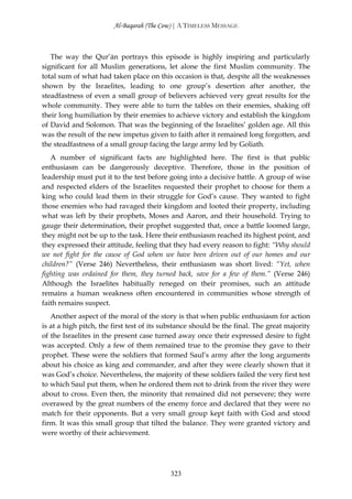 Al-Baqarah (The Cow) | A TIMELESS MESSAGE



   The way the Qur’ān portrays this episode is highly inspiring and particularly
significant for all Muslim generations, let alone the first Muslim community. The
total sum of what had taken place on this occasion is that, despite all the weaknesses
shown by the Israelites, leading to one group’s desertion after another, the
steadfastness of even a small group of believers achieved very great results for the
whole community. They were able to turn the tables on their enemies, shaking off
their long humiliation by their enemies to achieve victory and establish the kingdom
of David and Solomon. That was the beginning of the Israelites’ golden age. All this
was the result of the new impetus given to faith after it remained long forgotten, and
the steadfastness of a small group facing the large army led by Goliath.
   A number of significant facts are highlighted here. The first is that public
enthusiasm can be dangerously deceptive. Therefore, those in the position of
leadership must put it to the test before going into a decisive battle. A group of wise
and respected elders of the Israelites requested their prophet to choose for them a
king who could lead them in their struggle for God’s cause. They wanted to fight
those enemies who had ravaged their kingdom and looted their property, including
what was left by their prophets, Moses and Aaron, and their household. Trying to
gauge their determination, their prophet suggested that, once a battle loomed large,
they might not be up to the task. Here their enthusiasm reached its highest point, and
they expressed their attitude, feeling that they had every reason to fight: “Why should
we not fight for the cause of God when we have been driven out of our homes and our
children?” (Verse 246) Nevertheless, their enthusiasm was short lived: “Yet, when
fighting was ordained for them, they turned back, save for a few of them.” (Verse 246)
Although the Israelites habitually reneged on their promises, such an attitude
remains a human weakness often encountered in communities whose strength of
faith remains suspect.
   Another aspect of the moral of the story is that when public enthusiasm for action
is at a high pitch, the first test of its substance should be the final. The great majority
of the Israelites in the present case turned away once their expressed desire to fight
was accepted. Only a few of them remained true to the promise they gave to their
prophet. These were the soldiers that formed Saul’s army after the long arguments
about his choice as king and commander, and after they were clearly shown that it
was God’s choice. Nevertheless, the majority of these soldiers failed the very first test
to which Saul put them, when he ordered them not to drink from the river they were
about to cross. Even then, the minority that remained did not persevere; they were
overawed by the great numbers of the enemy force and declared that they were no
match for their opponents. But a very small group kept faith with God and stood
firm. It was this small group that tilted the balance. They were granted victory and
were worthy of their achievement.




                                           323
 
