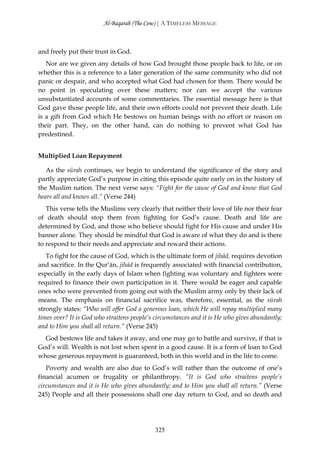 Al-Baqarah (The Cow) | A TIMELESS MESSAGE



and freely put their trust in God.
   Nor are we given any details of how God brought those people back to life, or on
whether this is a reference to a later generation of the same community who did not
panic or despair, and who accepted what God had chosen for them. There would be
no point in speculating over these matters; nor can we accept the various
unsubstantiated accounts of some commentaries. The essential message here is that
God gave those people life, and their own efforts could not prevent their death. Life
is a gift from God which He bestows on human beings with no effort or reason on
their part. They, on the other hand, can do nothing to prevent what God has
predestined.


Multiplied Loan Repayment

   As the sūrah continues, we begin to understand the significance of the story and
partly appreciate God’s purpose in citing this episode quite early on in the history of
the Muslim nation. The next verse says: “Fight for the cause of God and know that God
hears all and knows all.” (Verse 244)
   This verse tells the Muslims very clearly that neither their love of life nor their fear
of death should stop them from fighting for God’s cause. Death and life are
determined by God, and those who believe should fight for His cause and under His
banner alone. They should be mindful that God is aware of what they do and is there
to respond to their needs and appreciate and reward their actions.
   To fight for the cause of God, which is the ultimate form of jihād, requires devotion
and sacrifice. In the Qur’ān, jihād is frequently associated with financial contribution,
especially in the early days of Islam when fighting was voluntary and fighters were
required to finance their own participation in it. There would be eager and capable
ones who were prevented from going out with the Muslim army only by their lack of
means. The emphasis on financial sacrifice was, therefore, essential, as the sūrah
strongly states: “Who will offer God a generous loan, which He will repay multiplied many
times over? It is God who straitens people’s circumstances and it is He who gives abundantly;
and to Him you shall all return.” (Verse 245)
  God bestows life and takes it away, and one may go to battle and survive, if that is
God’s will. Wealth is not lost when spent in a good cause. It is a form of loan to God
whose generous repayment is guaranteed, both in this world and in the life to come.
   Poverty and wealth are also due to God’s will rather than the outcome of one’s
financial acumen or frugality or philanthropy. “It is God who straitens people’s
circumstances and it is He who gives abundantly; and to Him you shall all return.” (Verse
245) People and all their possessions shall one day return to God, and so death and




                                            325
 