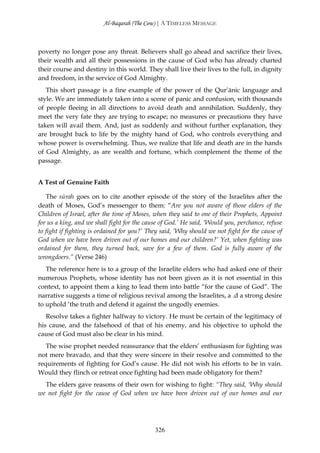 Al-Baqarah (The Cow) | A TIMELESS MESSAGE



poverty no longer pose any threat. Believers shall go ahead and sacrifice their lives,
their wealth and all their possessions in the cause of God who has already charted
their course and destiny in this world. They shall live their lives to the full, in dignity
and freedom, in the service of God Almighty.
   This short passage is a fine example of the power of the Qur’ānic language and
style. We are immediately taken into a scene of panic and confusion, with thousands
of people fleeing in all directions to avoid death and annihilation. Suddenly, they
meet the very fate they are trying to escape; no measures or precautions they have
taken will avail them. And, just as suddenly and without further explanation, they
are brought back to life by the mighty hand of God, who controls everything and
whose power is overwhelming. Thus, we realize that life and death are in the hands
of God Almighty, as are wealth and fortune, which complement the theme of the
passage.


A Test of Genuine Faith

   The sūrah goes on to cite another episode of the story of the Israelites after the
death of Moses, God’s messenger to them: “Are you not aware of those elders of the
Children of Israel, after the time of Moses, when they said to one of their Prophets, Appoint
for us a king, and we shall fight for the cause of God.’ He said, ‘Would you, perchance, refuse
to fight if fighting is ordained for you?’ They said, ‘Why should we not fight for the cause of
God when we have been driven out of our homes and our children?’ Yet, when fighting was
ordained for them, they turned back, save for a few of them. God is fully aware of the
wrongdoers.” (Verse 246)
   The reference here is to a group of the Israelite elders who had asked one of their
numerous Prophets, whose identity has not been given as it is not essential in this
context, to appoint them a king to lead them into battle “for the cause of God”. The
narrative suggests a time of religious revival among the Israelites, a .d a strong desire
to uphold ‘the truth and defend it against the ungodly enemies.
   Resolve takes a fighter halfway to victory. He must be certain of the legitimacy of
his cause, and the falsehood of that of his enemy, and his objective to uphold the
cause of God must also be clear in his mind.
   The wise prophet needed reassurance that the elders’ enthusiasm for fighting was
not mere bravado, and that they were sincere in their resolve and committed to the
requirements of fighting for God’s cause. He did not wish his efforts to be in vain.
Would they flinch or retreat once fighting had been made obligatory for them?
  The elders gave reasons of their own for wishing to fight: “They said, ‘Why should
we not fight for the cause of God when we have been driven out of our homes and our




                                             326
 