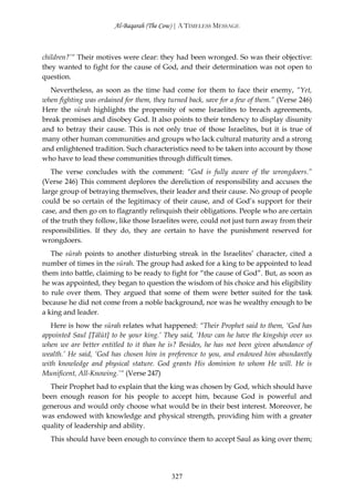 Al-Baqarah (The Cow) | A TIMELESS MESSAGE



children?’“ Their motives were clear: they had been wronged. So was their objective:
they wanted to fight for the cause of God, and their determination was not open to
question.
  Nevertheless, as soon as the time had come for them to face their enemy, “Yet,
when fighting was ordained for them, they turned back, save for a few of them.” (Verse 246)
Here the sūrah highlights the propensity of some Israelites to breach agreements,
break promises and disobey God. It also points to their tendency to display disunity
and to betray their cause. This is not only true of those Israelites, but it is true of
many other human communities and groups who lack cultural maturity and a strong
and enlightened tradition. Such characteristics need to be taken into account by those
who have to lead these communities through difficult times.
   The verse concludes with the comment: “God is fully aware of the wrongdoers.”
(Verse 246) This comment deplores the dereliction of responsibility and accuses the
large group of betraying themselves, their leader and their cause. No group of people
could be so certain of the legitimacy of their cause, and of God’s support for their
case, and then go on to flagrantly relinquish their obligations. People who are certain
of the truth they follow, like those Israelites were, could not just turn away from their
responsibilities. If they do, they are certain to have the punishment reserved for
wrongdoers.
   The sūrah points to another disturbing streak in the Israelites’ character, cited a
number of times in the sūrah. The group had asked for a king to be appointed to lead
them into battle, claiming to be ready to fight for “the cause of God”. But, as soon as
he was appointed, they began to question the wisdom of his choice and his eligibility
to rule over them. They argued that some of them were better suited for the task
because he did not come from a noble background, nor was he wealthy enough to be
a king and leader.
   Here is how the sūrah relates what happened: “Their Prophet said to them, ‘God has
appointed Saul [Ţālūt] to be your king.’ They said, ‘How can he have the kingship over us
when we are better entitled to it than he is? Besides, he has not been given abundance of
wealth.’ He said, ‘God has chosen him in preference to you, and endowed him abundantly
with knowledge and physical stature. God grants His dominion to whom He will. He is
Munificent, All-Knowing.’“ (Verse 247)
  Their Prophet had to explain that the king was chosen by God, which should have
been enough reason for his people to accept him, because God is powerful and
generous and would only choose what would be in their best interest. Moreover, he
was endowed with knowledge and physical strength, providing him with a greater
quality of leadership and ability.
  This should have been enough to convince them to accept Saul as king over them;




                                           327
 