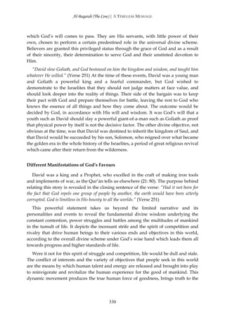 Al-Baqarah (The Cow) | A TIMELESS MESSAGE



which God’s will comes to pass. They are His servants, with little power of their
own, chosen to perform a certain predestined role in the universal divine scheme.
Believers are granted this privileged status through the grace of God and as a result
of their sincerity, their determination to serve God and their unstinted devotion to
Him.
   “David slew Goliath, and God bestowed on him the kingdom and wisdom, and taught him
whatever He willed.” (Verse 251) At the time of these events, David was a young man
and Goliath a powerful king and a fearful commander, but God wished to
demonstrate to the Israelites that they should not judge matters at face value, and
should look deeper into the reality of things. Their side of the bargain was to keep
their pact with God and prepare themselves for battle, leaving the rest to God who
knows the essence of all things and how they come about. The outcome would be
decided by God, in accordance with His will and wisdom. It was God’s will that a
youth such as David should slay a powerful giant-of-a-man such as Goliath as proof
that physical power by itself is not the decisive factor. The other divine objective, not
obvious at the time, was that David was destined to inherit the kingdom of Saul, and
that David would be succeeded by his son, Solomon, who reigned over what became
the golden era in the whole history of the Israelites, a period of great religious revival
which came after their return from the wilderness.


Different Manifestations of God’s Favours

   David was a king and a Prophet, who excelled in the craft of making iron tools
and implements of war, as the Qur’ān tells us elsewhere (21: 80). The purpose behind
relating this story is revealed in the closing sentence of the verse: “Had it not been for
the fact that God repels one group of people by another, the earth would have been utterly
corrupted. God is limitless in His bounty to all the worlds.” (Verse 251)
   This powerful statement takes us beyond the limited narrative and its
personalities and events to reveal the fundamental divine wisdom underlying the
constant contention, power struggles and battles among the multitudes of mankind
in the tumult of life. It depicts the incessant strife and the spirit of competition and
rivalry that drive human beings to their various ends and objectives in this world,
according to the overall divine scheme under God’s wise hand which leads them all
towards progress and higher standards of life.
   Were it not for this spirit of struggle and competition, life would be dull and stale.
The conflict of interests and the variety of objectives that people seek in this world
are the means by which human talent and energy are released and brought into play
to reinvigorate and revitalize the human experience for the good of mankind. This
dynamic movement produces the true human force of goodness, brings truth to the




                                           330
 