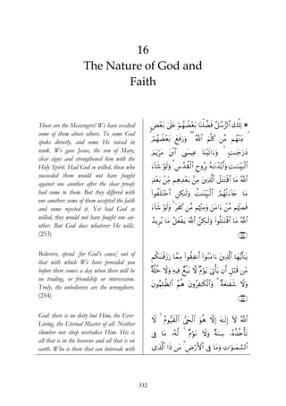 16
                     The Nature of God and
                             Faith


Those are the Messengers! We have exalted             <Ù÷èt/ 4’n?tã öΝßγŸÒ÷èt/ $oΨù=Òsù ã≅ß™”9$# y7ù=Ï? *
some of them above others. To some God
spoke directly, and some He raised in                 óΟßγŸÒ÷èt/ yìsùu‘uρ ( ª!$# zΝ¯=x. ⎯¨Β Νßγ÷ΨÏiΒ ¢
rank. We gave Jesus, the son of Mary,                 zΟtƒötΒ t⎦ø⌠$# ©|¤ŠÏã $oΨ÷s?#u™uρ 4 M≈y_u‘yŠ
                                                                                            ;
clear signs and strengthened him with the
Holy Spirit. Had God so willed, those who             u™!$x© öθs9uρ 3 Ä¨ß‰à)ø9$# ÇyρãÎ/ çμ≈tΡô‰−ƒr&uρ ÏM≈uΖÉi7ø9$#
                                                                                                               t
succeeded them would not have fought
                                                      Ï‰÷èt/ .⎯ÏiΒ ΝÏδÏ‰÷èt/ .⎯ÏΒ t⎦⎪Ï%©!$# Ÿ≅tGtGø%$# $tΒ ª!$#
against one another after the clear proofs
had come to them. But they differed with              (#θàn=tG÷z$# Ç⎯Å3≈s9uρ àM≈oΨÉit6ø9$# ÞΟßγø?u™!%y` $tΒ
one another: some of them accepted the faith
and some rejected it. Yet had God so                  u™!$x© öθs9uρ 4 txx. ⎯¨Β Νåκ÷]ÏΒuρ z⎯tΒ#u™ ô⎯¨Β Νåκ÷]Ïϑsù
willed, they would not have fought one an-
                                                      ß‰ƒÌãƒ $tΒ ã≅yèøtƒ ©!$# £⎯Å3≈s9uρ (#θè=tGtGø%# $tΒ ª!$#
                                                                                                     $
other. But God does whatever He wills.
(253)                                                                                                         ∩⊄∈⊂∪

Believers, spend [for God’s cause] out of             Νä3≈oΨø%y—u‘ $£ϑÏΒ (#θà)ÏΡr& (#þθãΖtΒ#u™ t⎦⎪Ï%©!$# $yγ•ƒr'¯≈tƒ
that with which We have provided you
before there comes a day when there will be           ×'©#äz Ÿωuρ ÏμŠÏù ÓìøŠt/ ω Πöθtƒ u’ÎAù'tƒ βr& È≅ö7s% ⎯ÏiΒ
                                                                                  ×
no trading, or friendship or intercession.
Truly, the unbelievers are the wrongdoers.            tβθãΚÎ=≈©à9$# ãΝèδ tβρãÏ≈s3ø9$#uρ 3 ×πyè≈xx© Ÿωuρ
(254)                                                                                                         ∩⊄∈⊆∪

God: there is no deity but Him, the Ever-
                                                      Ÿω 4 ãΠθ•‹s)ø9$# ©y∏ø9$# uθèδ ωÎ) tμ≈s9Î) Iω ª!$#
Living, the Eternal Master of all. Neither
slumber nor sleep overtakes Him. His is               ’Îû $tΒ …çμ©9 4 ΠöθtΡ Ÿωuρ ×πuΖÅ™ …çνä‹è{ù's?
                                                                      ×
all that is in the heavens and all that is on
earth. Who is there that can intercede with           “Ï%©!$# #sŒ ⎯tΒ 3 Úö‘F{$# ’Îû $tΒuρ ÏN≡uθ≈yϑ¡¡9$#
                                                                        Ç




                                                332
 