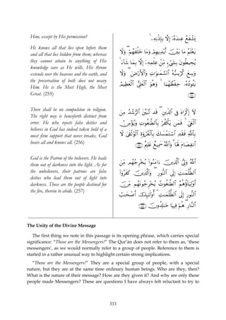 Him, except by His permission?                                             4 ⎯ÏμÏΡøŒÎ*Î/ ωÎ) ÿ…çνy‰ΨÏã ßìô±o„
                                                                                                           x
 He knows all that lies open before them
 and all that lies hidden from them; whereas          Ÿωuρ ( öΝßγxù=yz $tΒuρ óΟÎγƒÏ‰÷ƒr& š⎥÷⎫t/ $tΒ ãΝn=÷ètƒ
 they cannot attain to anything of His                4 u™!$x© $yϑÎ/ ωÎ) ÿ⎯ÏμÏϑù=Ïã ô⎯ÏiΒ &™ó©y´Î/ tβθäÜŠÅsãƒ
 knowledge save as He wills. His throne
 extends over the heavens and the earth, and          Ÿωuρ ( uÚö‘F{$#uρ ÏN≡uθ≈yϑ¡¡9$# çμ•‹Å™öä. yìÅ™uρ
 the preservation of both does not weary
                                                      ÞΟŠÏàyèø9$# ’Í?yèø9$# uθèδuρ 4 $uΚßγÝàøÏm …çνßŠθä↔tƒ
                                                                  
 Him. He is the Most High, the Most
 Great. (255)                                                                                            ∩⊄∈∈∪

 There shall be no compulsion in religion.
                                                      z⎯ÏΒ ‰ô©”9$# t⎦¨⎫t6¨? ‰s% ( È⎦⎪Ïe$!$# ’Îû oν#tø.Î) Iω
                                                           ß
 The right way is henceforth distinct from
 error. He who rejects false deities and              -∅ÏΒ÷σãƒρ ÏNθäó≈©Ü9$$Î/ öàõ3tƒ ⎯yϑsù 4 Äc©xöø9$#
                                                              u
 believes in God has indeed taken hold of a
 most firm support that never breaks. God             ω 4’s+øOâθø9$# Íοuρóãèø9$$Î/ y7|¡ôϑtGó™$# Ï‰s)sù «!$$Î/
                                                      Ÿ
 hears all and knows all. (256)                                  ∩⊄∈∉∪ îΛ⎧Î=æ ìì‹Ïÿxœ ª!$#uρ 3 $oλm; tΠ$|ÁÏΡ$#
                                                                            t

 God is the Patron of the believers. He leads
 them out of darkness into the light. As for          z⎯ÏiΒ Οßγã_Ì÷‚ãƒ (#θãΖtΒ#u™ ⎥⎪Ï%!$# ’Í<uρ ª!$#
                                                                                   š   ©
 the unbelievers, their patrons are false             (#ÿρãxx. š⎥⎪Ï%©!$#uρ ( Í‘θ–Ψ9$# ’n<Î) ÏM≈yϑè=—à9$#
 deities who lead them out of light into
 darkness. Those are the people destined for          š∅ÏiΒ ΝßγtΡθã_Ì÷‚ãƒ ßNθäó≈©Ü9$# ãΝèδäτ!$uŠÏ9÷ρr&
 the fire, therein to abide. (257)
                                                      Ü=≈ysô¹r& šÍ×¯≈s9'ρé& 3 ÏM≈yϑè=—à9$# ’n<Î) Í‘θ–Ψ9$#

                                                                   ∩⊄∈∠∪ šχρà$Î#≈yz $pκÏù öΝèδ ( Í‘$¨Ψ9$#


The Unity of the Divine Message

   The first thing we note in this passage is its opening phrase, which carries special
significance: “Those are the Messengers!” The Qur’ān does not refer to them as, ‘these
messengers’, as we would normally refer to a group of people. Reference to them is
started in a rather unusual way to highlight certain strong implications.
  “Those are the Messengers!” They are a special group of people, with a special
nature, but they are at the same time ordinary human beings. Who are they, then?
What is the nature of their message? How are they given it? And why are only these
people made Messengers? These are questions I have always felt reluctant to try to



                                                333
 