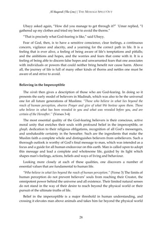 Al-Baqarah (The Cow) | THE MESSAGE SPELT OUT



  Ubayy asked again, “How did you manage to get through it?” `Umar replied, “I
gathered up my clothes and tried my best to avoid the thorns.”
  “That is precisely what God-fearing is like,” said Ubayy.
   Fear of God, then, is to have a sensitive conscience, clear feelings, a continuous
concern, vigilance and alacrity, and a yearning for the correct path in life. It is a
feeling that is ever alive, a feeling of being aware of life’s temptations and pitfalls;
and the ambitions and hopes, and the worries and fears that come with it. It is a
feeling of being able to discern false hopes and unwarranted fears that one associates
with individuals or powers that could neither bring benefit nor cause harm. Above
all, the journey of life is full of many other kinds of thorns and nettles one must be
aware of and strive to avoid.


Believing in the Imperceptible

   The sūrah then gives a description of those who are God-fearing. In doing so it
presents the early model of believers in Madinah, which was also to be the universal
one for all future generations of Muslims: “Those who believe in what lies beyond the
reach of human perception, observe Prayer and give of what We bestow upon them. Those
who believe in what has been revealed to you and what was revealed before you, and are
certain of the Hereafter.’’ (Verses 3-4)
   The most essential quality of the God-fearing believers is their conscious, active
moral unity that enriches their souls with profound belief in the imperceptible, or
ghayb, dedication to their religious obligations, recognition of all God’s messengers,
and unshakeable certainty in the hereafter. Such are the ingredients that make the
Muslim faith a complete whole and distinguishes believers from unbelievers. Such a
thorough outlook is worthy of God’s final message to man, which was intended as a
focus and a guide for all human endeavour on this earth. Man is called upon to adopt
this message and lead a complete and wholesome life, guided by its light which
shapes man’s feelings, actions, beliefs and ways of living and behaviour.
   Looking more closely at each of these qualities, one discovers a number of
essential values that are fundamental to human life.
  “Who believe in what lies beyond the reach of human perception.” (Verse 3) The limits of
human perception do not prevent believers’ souls from reaching their Creator, the
omnipotent power behind the universe and all existence. Their limited natural senses
do not stand in the way of their desire to reach beyond the physical world or their
pursuit of the ultimate truths of life.
   Belief in the imperceptible is a major threshold in human understanding, and
crossing it elevates man above animals and takes him far beyond the physical world




                                           28
 