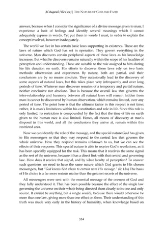 Al-Baqarah (The Cow) | THE NATURE OF GOD AND FAITH



answer, because when I consider the significance of a divine message given to man, I
experience a host of feelings and identify several meanings which I cannot
adequately express in words. Yet put them in words I must, in order to explain the
concept involved, however inadequately.
   The world we live in has certain basic laws supporting its existence. These are the
laws of nature which God has set in operation. They govern everything in the
universe. Man discovers certain peripheral aspects of these laws as his knowledge
increases. But what he discovers remains naturally within the scope of his faculties of
perception and understanding. These are suitable to the role assigned to him during
his life duration on earth. His efforts to discover these laws rely on two basic
methods: observation and experiment. By nature, both are partial, and their
conclusions are by no means absolute. They occasionally lead to the discovery of
some aspects of natural laws, but this takes place very infrequently and over long
periods of time. Whatever man discovers remains of a temporary and partial nature,
neither conclusive nor absolute. That is because the overall law that governs the
inter-relationship and harmony between all natural laws will remain hidden from
man: it cannot be discovered by human observation, which remains limited, over any
period of time. The point here is that the ultimate factor in this respect is not time;
rather, it is man’s limitations within his constitution and role