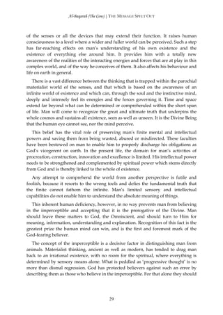 Al-Baqarah (The Cow) | THE MESSAGE SPELT OUT



of the senses or all the devices that may extend their function. It raises human
consciousness to a level where a wider and fuller world can be perceived. Such a step
has far-reaching effects on man’s understanding of his own existence and the
existence of everything else around him. It provides him with a totally new
awareness of the realities of the interacting energies and forces that are at play in this
complex world, and of the way he conceives of them. It also affects his behaviour and
life on earth in general.
   There is a vast difference between the thinking that is trapped within the parochial
materialist world of the senses, and that which is based on the awareness of an
infinite world of existence and which can, through the soul and the instinctive mind,
deeply and intensely feel its energies and the forces governing it. Time and space
extend far beyond what can be determined or comprehended within the short span
of life. Man will come to recognize the great and ultimate truth that underpins the
whole cosmos and sustains all existence, seen as well as unseen. It is the Divine Being
that the human eye cannot see, nor the mind perceive.
   This belief has the vital role of preserving man’s finite mental and intellectual
powers and saving them from being wasted, abused or misdirected. These faculties
have been bestowed on man to enable him to properly discharge his obligations as
God’s vicegerent on earth. In the present life, the domain for man’s activities of
procreation, construction, innovation and excellence is limited. His intellectual power
needs to be strengthened and complemented by spiritual power which stems directly
from God and is thereby linked to the whole of existence.
   Any attempt to comprehend the world from another perspective is futile and
foolish, because it resorts to the wrong tools and defies the fundamental truth that
the finite cannot fathom the infinite. Man’s limited sensory and intellectual
capabilities do not enable him to understand the absolute meaning of things.
   This inherent human deficiency, however, in no way prevents man from believing
in the imperceptible and accepting that it is the prerogative of the Divine. Man
should leave these matters to God, the Omniscient, and should turn to Him for
meaning, information, understanding and explanation. Recognition of this fact is the
greatest prize the human mind can win, and is the first and foremost mark of the
God-fearing believer.
  The concept of the imperceptible is a decisive factor in distinguishing man from
animals. Materialist thinking, ancient as well as modern, has tended to drag man
back to an irrational existence, with no room for the spiritual, where everything is
determined by sensory means alone. What is peddled as ‘progressive thought’ is no
more than dismal regression. God has protected believers against such an error by
describing them as those who believe in the imperceptible. For that alone they should




                                           29
 