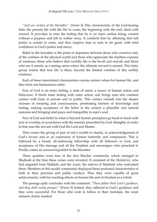 Al-Baqarah (The Cow) | THE MESSAGE SPELT OUT



   “And are certain of the Hereafter.” (Verse 4) This characteristic of the God-fearing
links the present life with the life to come; the beginning with the end; deed with
reward. It provokes in man the feeling that he is no mere useless being, created
without a purpose and left to wither away. It comforts him by affirming that full
justice is certain to come, and thus inspires man to seek to do good, with total
confidence in God’s justice and mercy.
   Belief in the hereafter is the point of departure between those who conceive only
of the confines of the physical world and those who appreciate the limitless expanse
of existence; those who believe that worldly life is the be-all and end-all, and those
who see it merely as a testing arena where the ultimate reward is earned. This latter
group realize that true life is there, beyond the limited confines of this earthly
existence.
   Each of these interrelated characteristics carries certain values for human life, and
they form one harmonious entity.
   Fear of God is an inner feeling, a state of mind, a source of human action and
behaviour. It binds inner feeling with outer action, and brings man into constant
contact with God, in private and in public. This contact extends into the deeper
recesses of meaning and consciousness, penetrating barriers of knowledge and
feeling, making acceptance of the belief in the unseen a plausible and natural
outcome and bringing total peace and tranquillity to man’s soul.
   Fear of God and belief in what is beyond human perception go hand in hand with
acts of worship, in accordance with the manner prescribed by God Almighty in order
to link man the servant with God the Lord and Master.
   Then comes the giving of part of one’s wealth to charity, in acknowledgement of
God’s favour and as an expression of human fraternity and compassion. This is
followed by a broad, all-embracing fellowship with all believers in God, and
acceptance of His message and all the Prophets and messengers who preached it.
Finally comes an unswerving belief in the hereafter.
   These qualities were true of the first Muslim community which emerged in
Madinah at the time these verses were revealed. It consisted of the Muhājirūn, who
had migrated from Makkah, and the Anşār, the natives of Madinah who welcomed
them. Members of this model community displayed these profound characteristics of
faith in their personal and public conduct. Thus they were capable of great
achievements, with far-reaching effects on human life and civilization as a whole.
   The passage aptly concludes with the comment: “Those follow their Lord’s guidance,
and they shall surely prosper:” (Verse 5) Indeed, they adhered to God’s guidance and
they were successful. For those who wish to follow in their footsteps, the route
remains clearly marked.



                                          31
 